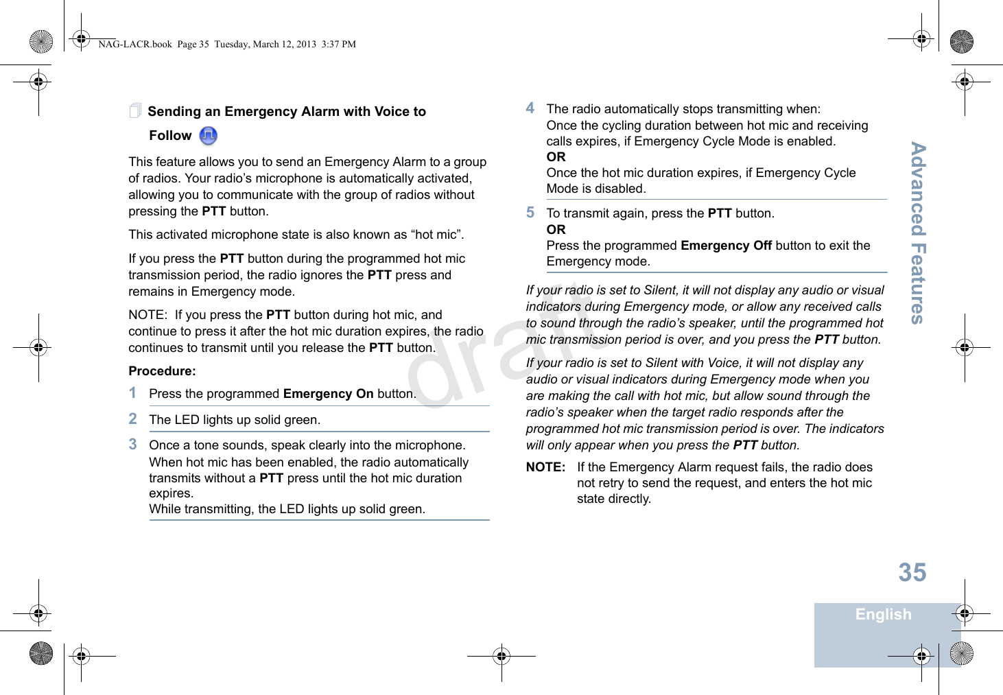 Advanced FeaturesEnglish35Sending an Emergency Alarm with Voice to Follow This feature allows you to send an Emergency Alarm to a group of radios. Your radio’s microphone is automatically activated, allowing you to communicate with the group of radios without pressing the PTT button.This activated microphone state is also known as “hot mic”.If you press the PTT button during the programmed hot mic transmission period, the radio ignores the PTT press and remains in Emergency mode. NOTE:  If you press the PTT button during hot mic, and continue to press it after the hot mic duration expires, the radio continues to transmit until you release the PTT button.Procedure:1Press the programmed Emergency On button.2The LED lights up solid green.3Once a tone sounds, speak clearly into the microphone. When hot mic has been enabled, the radio automatically transmits without a PTT press until the hot mic duration expires.While transmitting, the LED lights up solid green.4The radio automatically stops transmitting when:Once the cycling duration between hot mic and receiving calls expires, if Emergency Cycle Mode is enabled.OROnce the hot mic duration expires, if Emergency Cycle Mode is disabled.5To transmit again, press the PTT button.ORPress the programmed Emergency Off button to exit the Emergency mode.If your radio is set to Silent, it will not display any audio or visual indicators during Emergency mode, or allow any received calls to sound through the radio’s speaker, until the programmed hot mic transmission period is over, and you press the PTT button.If your radio is set to Silent with Voice, it will not display any audio or visual indicators during Emergency mode when you are making the call with hot mic, but allow sound through the radio’s speaker when the target radio responds after the programmed hot mic transmission period is over. The indicators will only appear when you press the PTT button.NOTE: If the Emergency Alarm request fails, the radio does not retry to send the request, and enters the hot mic state directly.NAG-LACR.book  Page 35  Tuesday, March 12, 2013  3:37 PMdraft