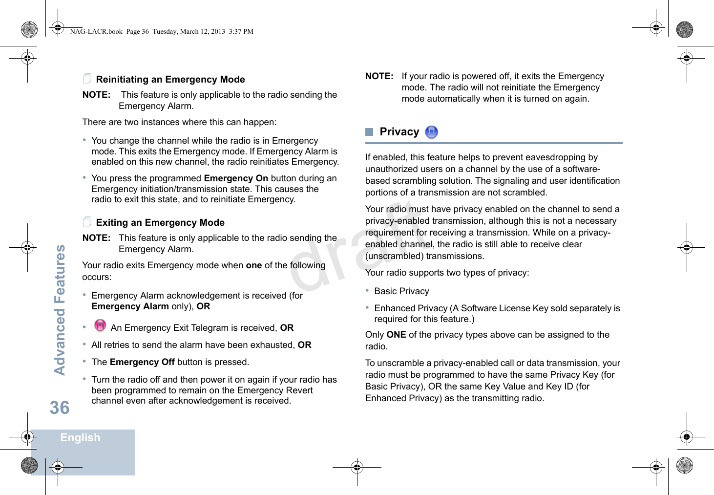 Advanced FeaturesEnglish36Reinitiating an Emergency ModeNOTE:  This feature is only applicable to the radio sending the Emergency Alarm.There are two instances where this can happen:•You change the channel while the radio is in Emergency mode. This exits the Emergency mode. If Emergency Alarm is enabled on this new channel, the radio reinitiates Emergency.•You press the programmed Emergency On button during an Emergency initiation/transmission state. This causes the radio to exit this state, and to reinitiate Emergency.Exiting an Emergency ModeNOTE: This feature is only applicable to the radio sending the Emergency Alarm.Your radio exits Emergency mode when one of the following occurs:•Emergency Alarm acknowledgement is received (for Emergency Alarm only), OR• An Emergency Exit Telegram is received, OR•All retries to send the alarm have been exhausted, OR•The Emergency Off button is pressed.•Turn the radio off and then power it on again if your radio has been programmed to remain on the Emergency Revert channel even after acknowledgement is received.NOTE: If your radio is powered off, it exits the Emergency mode. The radio will not reinitiate the Emergency mode automatically when it is turned on again.Privacy If enabled, this feature helps to prevent eavesdropping by unauthorized users on a channel by the use of a software-based scrambling solution. The signaling and user identification portions of a transmission are not scrambled.Your radio must have privacy enabled on the channel to send a privacy-enabled transmission, although this is not a necessary requirement for receiving a transmission. While on a privacy-enabled channel, the radio is still able to receive clear (unscrambled) transmissions.Your radio supports two types of privacy:•Basic Privacy•Enhanced Privacy (A Software License Key sold separately is required for this feature.) Only ONE of the privacy types above can be assigned to the radio.To unscramble a privacy-enabled call or data transmission, your radio must be programmed to have the same Privacy Key (for Basic Privacy), OR the same Key Value and Key ID (for Enhanced Privacy) as the transmitting radio.NAG-LACR.book  Page 36  Tuesday, March 12, 2013  3:37 PMdraft