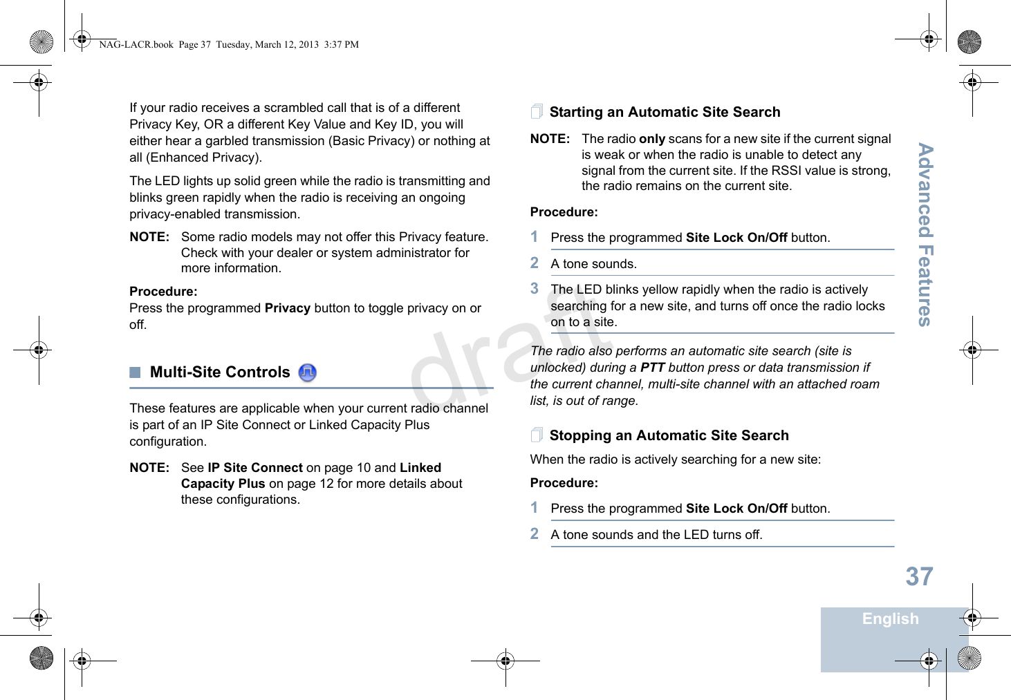 Advanced FeaturesEnglish37If your radio receives a scrambled call that is of a different Privacy Key, OR a different Key Value and Key ID, you will either hear a garbled transmission (Basic Privacy) or nothing at all (Enhanced Privacy).The LED lights up solid green while the radio is transmitting and blinks green rapidly when the radio is receiving an ongoing privacy-enabled transmission.NOTE: Some radio models may not offer this Privacy feature. Check with your dealer or system administrator for more information.Procedure:Press the programmed Privacy button to toggle privacy on or off.Multi-Site Controls These features are applicable when your current radio channel is part of an IP Site Connect or Linked Capacity Plus configuration. NOTE: See IP Site Connect on page 10 and Linked Capacity Plus on page 12 for more details about these configurations.Starting an Automatic Site SearchNOTE: The radio only scans for a new site if the current signal is weak or when the radio is unable to detect any signal from the current site. If the RSSI value is strong, the radio remains on the current site.Procedure: 1Press the programmed Site Lock On/Off button.2A tone sounds.3The LED blinks yellow rapidly when the radio is actively searching for a new site, and turns off once the radio locks on to a site.The radio also performs an automatic site search (site is unlocked) during a PTT button press or data transmission if the current channel, multi-site channel with an attached roam list, is out of range.Stopping an Automatic Site SearchWhen the radio is actively searching for a new site:Procedure: 1Press the programmed Site Lock On/Off button.2A tone sounds and the LED turns off.NAG-LACR.book  Page 37  Tuesday, March 12, 2013  3:37 PMdraft
