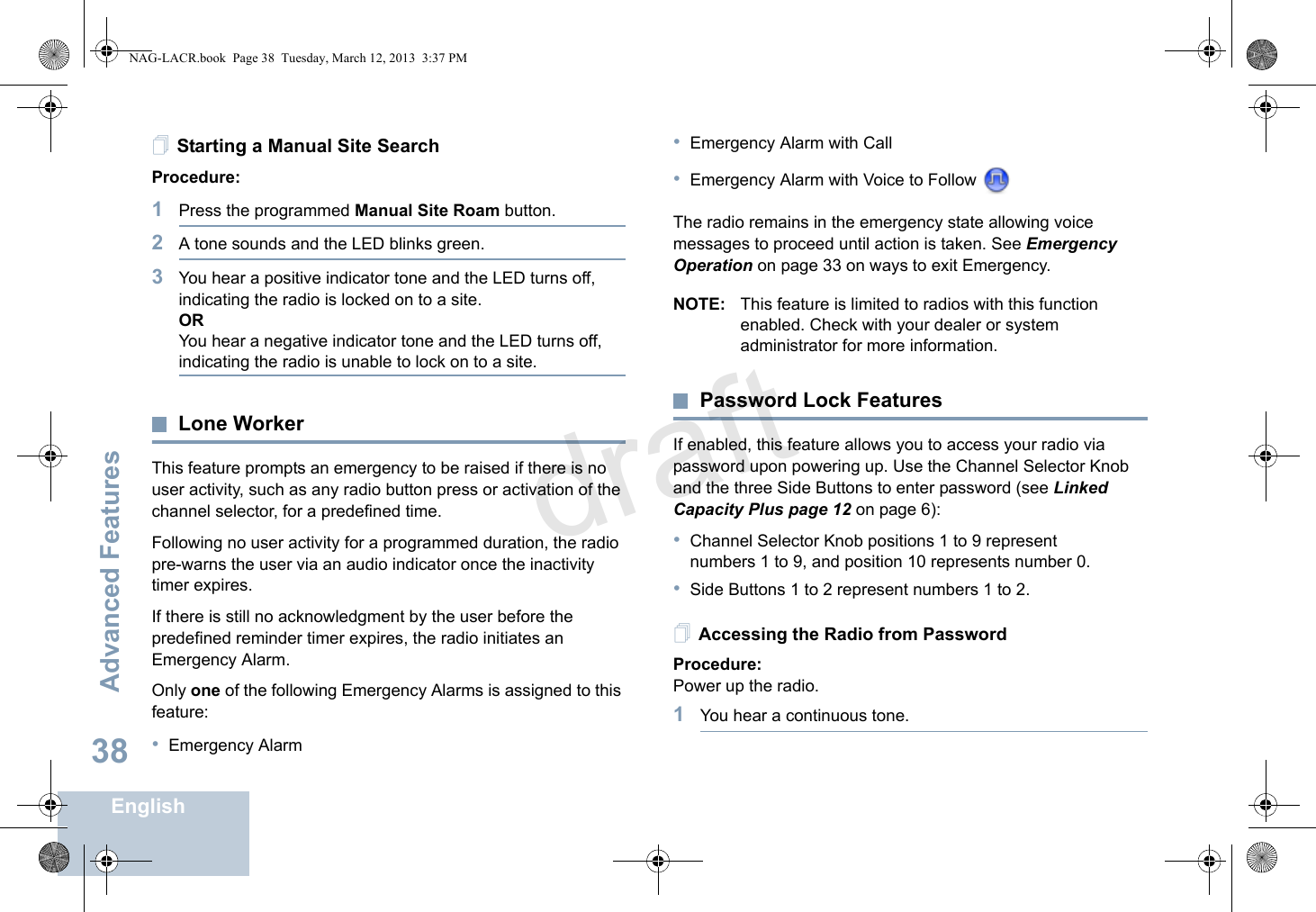 Advanced FeaturesEnglish38Starting a Manual Site SearchProcedure: 1Press the programmed Manual Site Roam button.2A tone sounds and the LED blinks green.3You hear a positive indicator tone and the LED turns off, indicating the radio is locked on to a site.ORYou hear a negative indicator tone and the LED turns off, indicating the radio is unable to lock on to a site.Lone WorkerThis feature prompts an emergency to be raised if there is no user activity, such as any radio button press or activation of the channel selector, for a predefined time.Following no user activity for a programmed duration, the radio pre-warns the user via an audio indicator once the inactivity timer expires.If there is still no acknowledgment by the user before the predefined reminder timer expires, the radio initiates an Emergency Alarm.Only one of the following Emergency Alarms is assigned to this feature:•Emergency Alarm•Emergency Alarm with Call•Emergency Alarm with Voice to Follow The radio remains in the emergency state allowing voice messages to proceed until action is taken. See Emergency Operation on page 33 on ways to exit Emergency.NOTE: This feature is limited to radios with this function enabled. Check with your dealer or system administrator for more information.Password Lock FeaturesIf enabled, this feature allows you to access your radio via password upon powering up. Use the Channel Selector Knob and the three Side Buttons to enter password (see Linked Capacity Plus page 12 on page 6):•Channel Selector Knob positions 1 to 9 represent numbers 1 to 9, and position 10 represents number 0.•Side Buttons 1 to 2 represent numbers 1 to 2.Accessing the Radio from PasswordProcedure:Power up the radio.1You hear a continuous tone.NAG-LACR.book  Page 38  Tuesday, March 12, 2013  3:37 PMdraft
