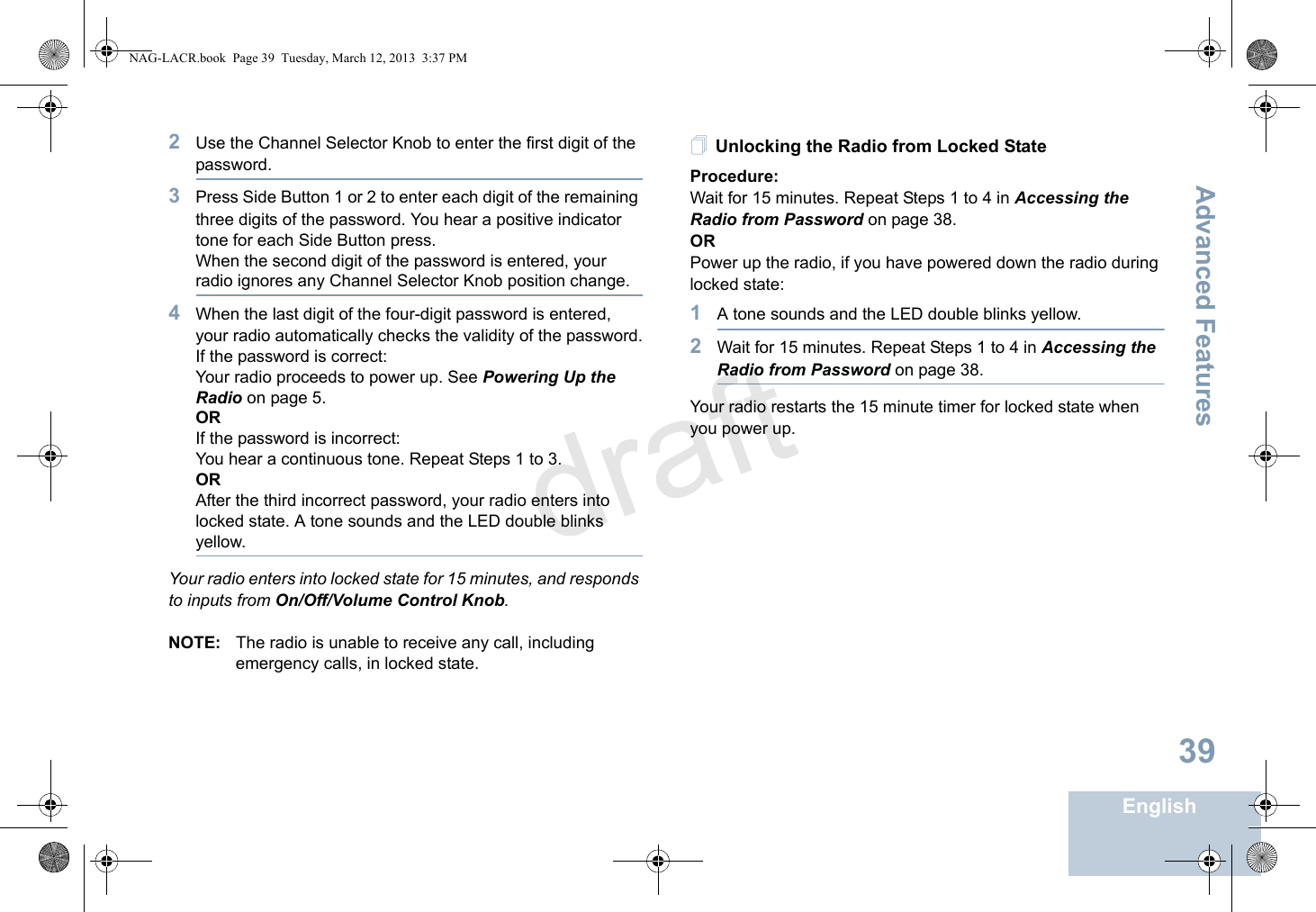 Advanced FeaturesEnglish392Use the Channel Selector Knob to enter the first digit of the password.3Press Side Button 1 or 2 to enter each digit of the remaining three digits of the password. You hear a positive indicator tone for each Side Button press.When the second digit of the password is entered, your radio ignores any Channel Selector Knob position change.4When the last digit of the four-digit password is entered, your radio automatically checks the validity of the password.If the password is correct:Your radio proceeds to power up. See Powering Up the Radio on page 5.ORIf the password is incorrect:You hear a continuous tone. Repeat Steps 1 to 3.ORAfter the third incorrect password, your radio enters into locked state. A tone sounds and the LED double blinks yellow.Your radio enters into locked state for 15 minutes, and responds to inputs from On/Off/Volume Control Knob.NOTE: The radio is unable to receive any call, including emergency calls, in locked state.Unlocking the Radio from Locked StateProcedure:Wait for 15 minutes. Repeat Steps 1 to 4 in Accessing the Radio from Password on page 38.ORPower up the radio, if you have powered down the radio during locked state:1A tone sounds and the LED double blinks yellow.2Wait for 15 minutes. Repeat Steps 1 to 4 in Accessing the Radio from Password on page 38.Your radio restarts the 15 minute timer for locked state when you power up.NAG-LACR.book  Page 39  Tuesday, March 12, 2013  3:37 PMdraft