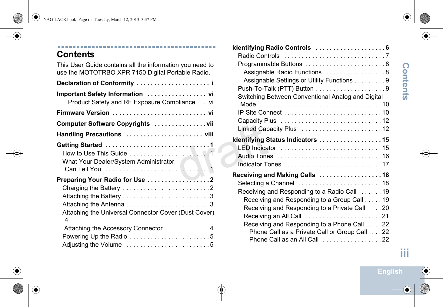 ContentsEnglishiiiContentsThis User Guide contains all the information you need to use the MOTOTRBO XPR 7150 Digital Portable Radio.Declaration of Conformity  . . . . . . . . . . . . . . . . . . . . .  iImportant Safety Information   . . . . . . . . . . . . . . . . .  viProduct Safety and RF Exposure Compliance   . . .viFirmware Version  . . . . . . . . . . . . . . . . . . . . . . . . . . .  viComputer Software Copyrights   . . . . . . . . . . . . . . . viiHandling Precautions   . . . . . . . . . . . . . . . . . . . . . .  viiiGetting Started  . . . . . . . . . . . . . . . . . . . . . . . . . . . . . . 1How to Use This Guide  . . . . . . . . . . . . . . . . . . . . . . . 1What Your Dealer/System Administrator Can Tell You   . . . . . . . . . . . . . . . . . . . . . . . . . . . . . . 1Preparing Your Radio for Use  . . . . . . . . . . . . . . . . . . 2Charging the Battery  . . . . . . . . . . . . . . . . . . . . . . . . . 2Attaching the Battery . . . . . . . . . . . . . . . . . . . . . . . . . 3Attaching the Antenna . . . . . . . . . . . . . . . . . . . . . . . . 3Attaching the Universal Connector Cover (Dust Cover) 4 Attaching the Accessory Connector . . . . . . . . . . . . . 4Powering Up the Radio  . . . . . . . . . . . . . . . . . . . . . . . 5Adjusting the Volume   . . . . . . . . . . . . . . . . . . . . . . . . 5Identifying Radio Controls   . . . . . . . . . . . . . . . . . . . . 6Radio Controls   . . . . . . . . . . . . . . . . . . . . . . . . . . . . . 7Programmable Buttons  . . . . . . . . . . . . . . . . . . . . . . . 8Assignable Radio Functions   . . . . . . . . . . . . . . . . . 8Assignable Settings or Utility Functions . . . . . . . . . 9Push-To-Talk (PTT) Button . . . . . . . . . . . . . . . . . . . . 9Switching Between Conventional Analog and Digital Mode  . . . . . . . . . . . . . . . . . . . . . . . . . . . . . . . . . . . 10IP Site Connect  . . . . . . . . . . . . . . . . . . . . . . . . . . . . 10Capacity Plus   . . . . . . . . . . . . . . . . . . . . . . . . . . . . . 12Linked Capacity Plus   . . . . . . . . . . . . . . . . . . . . . . . 12Identifying Status Indicators . . . . . . . . . . . . . . . . . . 15LED Indicator   . . . . . . . . . . . . . . . . . . . . . . . . . . . . . 15Audio Tones  . . . . . . . . . . . . . . . . . . . . . . . . . . . . . . 16Indicator Tones  . . . . . . . . . . . . . . . . . . . . . . . . . . . . 17Receiving and Making Calls  . . . . . . . . . . . . . . . . . . 18Selecting a Channel  . . . . . . . . . . . . . . . . . . . . . . . . 18Receiving and Responding to a Radio Call   . . . . . . 19Receiving and Responding to a Group Call . . . . . 19Receiving and Responding to a Private Call    . . . 20Receiving an All Call  . . . . . . . . . . . . . . . . . . . . . . 21Receiving and Responding to a Phone Call   . . . . 22Phone Call as a Private Call or Group Call   . . . 22Phone Call as an All Call   . . . . . . . . . . . . . . . . . 22NAG-LACR.book  Page iii  Tuesday, March 12, 2013  3:37 PMdraft