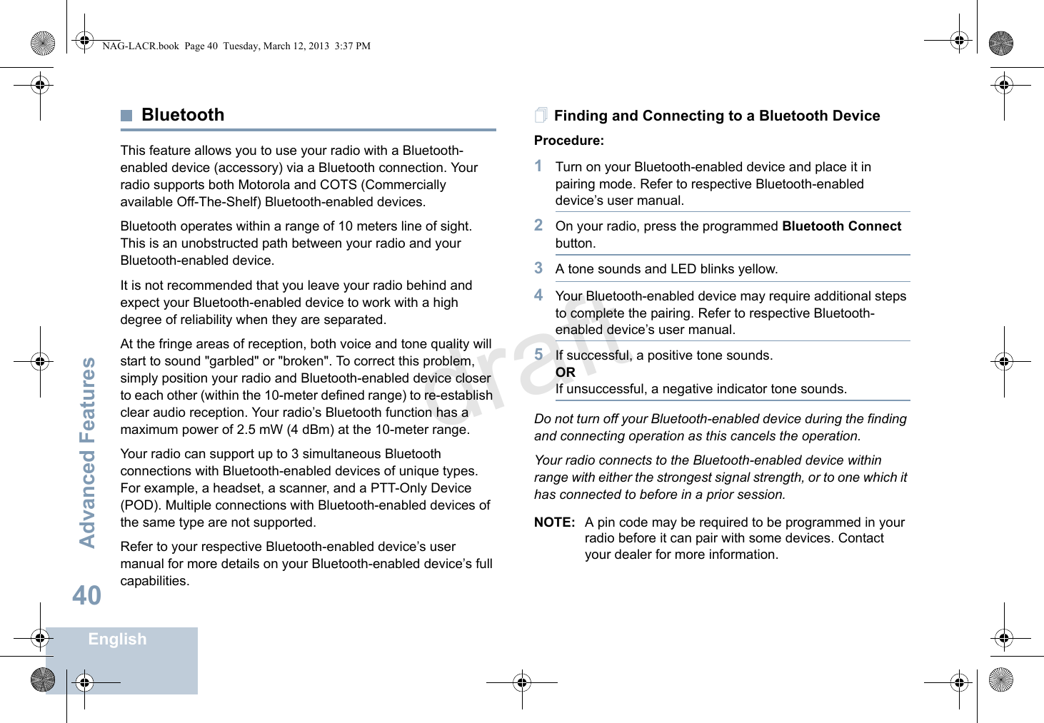 Advanced FeaturesEnglish40BluetoothThis feature allows you to use your radio with a Bluetooth-enabled device (accessory) via a Bluetooth connection. Your radio supports both Motorola and COTS (Commercially available Off-The-Shelf) Bluetooth-enabled devices. Bluetooth operates within a range of 10 meters line of sight. This is an unobstructed path between your radio and your Bluetooth-enabled device.It is not recommended that you leave your radio behind and expect your Bluetooth-enabled device to work with a high degree of reliability when they are separated.At the fringe areas of reception, both voice and tone quality will start to sound &quot;garbled&quot; or &quot;broken&quot;. To correct this problem, simply position your radio and Bluetooth-enabled device closer to each other (within the 10-meter defined range) to re-establish clear audio reception. Your radio’s Bluetooth function has a maximum power of 2.5 mW (4 dBm) at the 10-meter range. Your radio can support up to 3 simultaneous Bluetooth connections with Bluetooth-enabled devices of unique types. For example, a headset, a scanner, and a PTT-Only Device (POD). Multiple connections with Bluetooth-enabled devices of the same type are not supported.  Refer to your respective Bluetooth-enabled device’s user manual for more details on your Bluetooth-enabled device’s full capabilities.Finding and Connecting to a Bluetooth DeviceProcedure:1Turn on your Bluetooth-enabled device and place it in pairing mode. Refer to respective Bluetooth-enabled device’s user manual. 2On your radio, press the programmed Bluetooth Connect button.3A tone sounds and LED blinks yellow.4Your Bluetooth-enabled device may require additional steps to complete the pairing. Refer to respective Bluetooth-enabled device’s user manual.5If successful, a positive tone sounds.ORIf unsuccessful, a negative indicator tone sounds. Do not turn off your Bluetooth-enabled device during the finding and connecting operation as this cancels the operation. Your radio connects to the Bluetooth-enabled device within range with either the strongest signal strength, or to one which it has connected to before in a prior session. NOTE: A pin code may be required to be programmed in your radio before it can pair with some devices. Contact your dealer for more information. NAG-LACR.book  Page 40  Tuesday, March 12, 2013  3:37 PMdraft