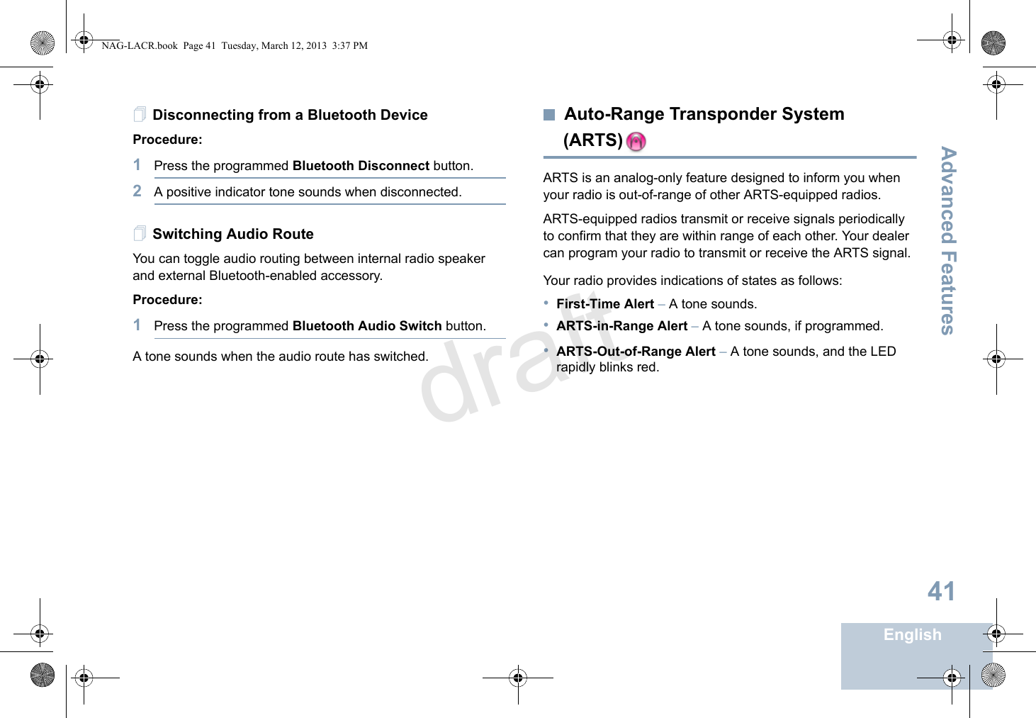 Advanced FeaturesEnglish41Disconnecting from a Bluetooth DeviceProcedure:1Press the programmed Bluetooth Disconnect button.2A positive indicator tone sounds when disconnected.  Switching Audio Route You can toggle audio routing between internal radio speaker and external Bluetooth-enabled accessory. Procedure:1Press the programmed Bluetooth Audio Switch button.A tone sounds when the audio route has switched.Auto-Range Transponder System (ARTS)ARTS is an analog-only feature designed to inform you when your radio is out-of-range of other ARTS-equipped radios.ARTS-equipped radios transmit or receive signals periodically to confirm that they are within range of each other. Your dealer can program your radio to transmit or receive the ARTS signal. Your radio provides indications of states as follows:•First-Time Alert – A tone sounds.•ARTS-in-Range Alert – A tone sounds, if programmed. •ARTS-Out-of-Range Alert – A tone sounds, and the LED rapidly blinks red.NAG-LACR.book  Page 41  Tuesday, March 12, 2013  3:37 PMdraft