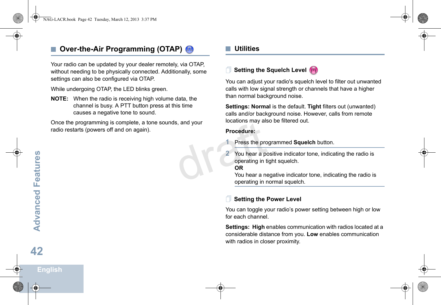 Advanced FeaturesEnglish42Over-the-Air Programming (OTAP) Your radio can be updated by your dealer remotely, via OTAP, without needing to be physically connected. Additionally, some settings can also be configured via OTAP. While undergoing OTAP, the LED blinks green. NOTE: When the radio is receiving high volume data, the channel is busy. A PTT button press at this time causes a negative tone to sound. Once the programming is complete, a tone sounds, and your radio restarts (powers off and on again). UtilitiesSetting the Squelch Level You can adjust your radio&apos;s squelch level to filter out unwanted calls with low signal strength or channels that have a higher than normal background noise.Settings: Normal is the default. Tight filters out (unwanted) calls and/or background noise. However, calls from remote locations may also be filtered out.Procedure: 1Press the programmed Squelch button.2You hear a positive indicator tone, indicating the radio is operating in tight squelch.ORYou hear a negative indicator tone, indicating the radio is operating in normal squelch.Setting the Power Level You can toggle your radio’s power setting between high or low for each channel.Settings: High enables communication with radios located at a considerable distance from you. Low enables communication with radios in closer proximity. NAG-LACR.book  Page 42  Tuesday, March 12, 2013  3:37 PMdraft