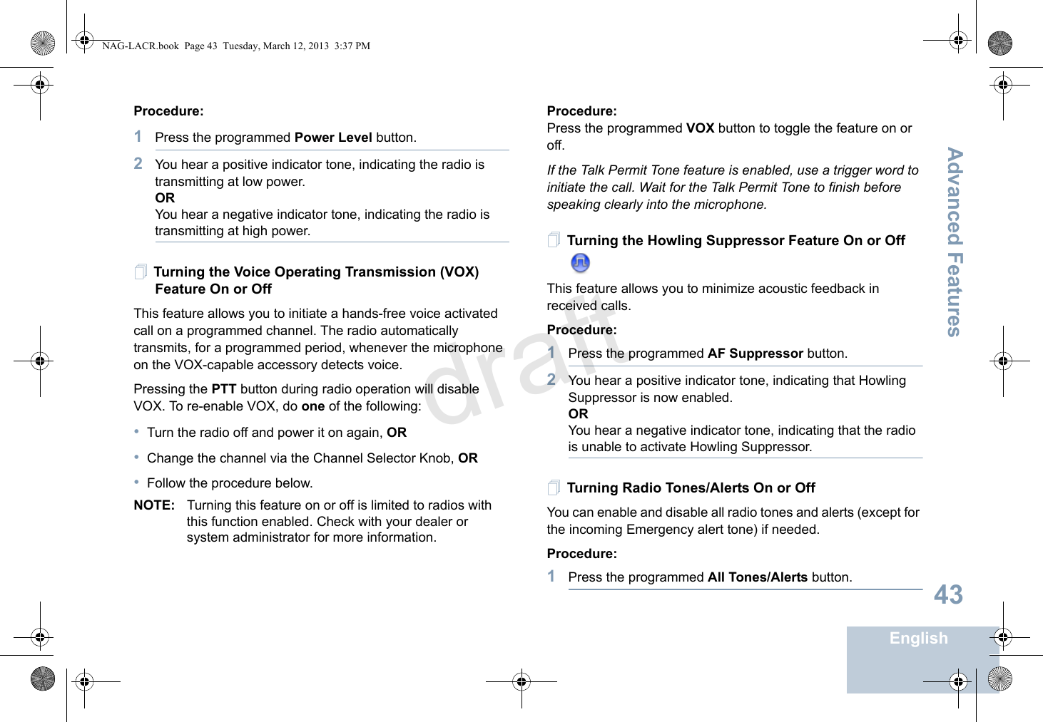 Advanced FeaturesEnglish43Procedure: 1Press the programmed Power Level button.2You hear a positive indicator tone, indicating the radio is transmitting at low power.ORYou hear a negative indicator tone, indicating the radio is transmitting at high power.Turning the Voice Operating Transmission (VOX) Feature On or OffThis feature allows you to initiate a hands-free voice activated call on a programmed channel. The radio automatically transmits, for a programmed period, whenever the microphone on the VOX-capable accessory detects voice.Pressing the PTT button during radio operation will disable VOX. To re-enable VOX, do one of the following:•Turn the radio off and power it on again, OR•Change the channel via the Channel Selector Knob, OR•Follow the procedure below.NOTE: Turning this feature on or off is limited to radios with this function enabled. Check with your dealer or system administrator for more information.Procedure: Press the programmed VOX button to toggle the feature on or off.If the Talk Permit Tone feature is enabled, use a trigger word to initiate the call. Wait for the Talk Permit Tone to finish before speaking clearly into the microphone.Turning the Howling Suppressor Feature On or Off This feature allows you to minimize acoustic feedback in received calls.Procedure: 1Press the programmed AF Suppressor button.2You hear a positive indicator tone, indicating that Howling Suppressor is now enabled.ORYou hear a negative indicator tone, indicating that the radio is unable to activate Howling Suppressor.Turning Radio Tones/Alerts On or Off You can enable and disable all radio tones and alerts (except for the incoming Emergency alert tone) if needed.Procedure: 1Press the programmed All Tones/Alerts button.NAG-LACR.book  Page 43  Tuesday, March 12, 2013  3:37 PMdraft