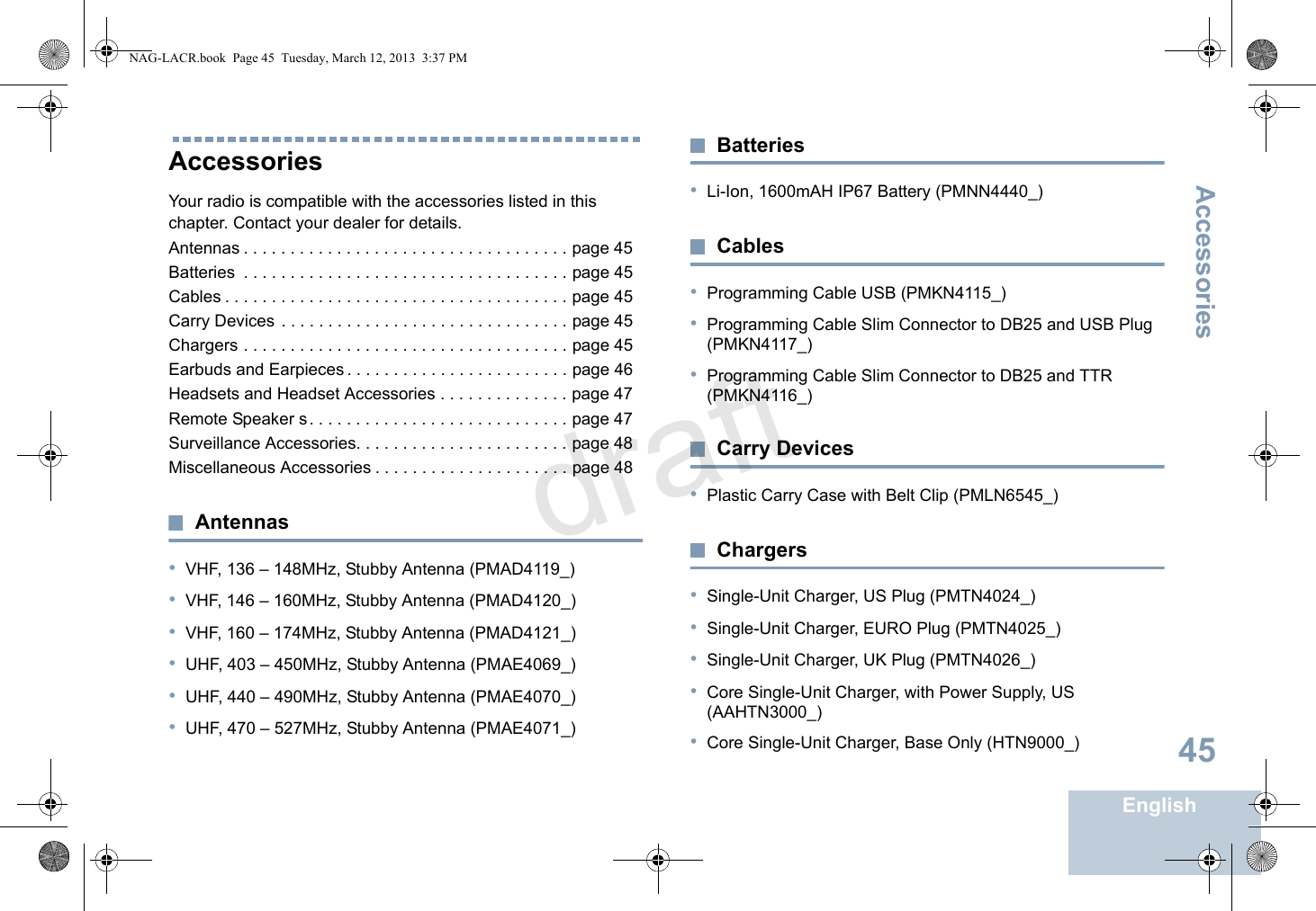 AccessoriesEnglish45AccessoriesYour radio is compatible with the accessories listed in this chapter. Contact your dealer for details.Antennas . . . . . . . . . . . . . . . . . . . . . . . . . . . . . . . . . . . page 45Batteries  . . . . . . . . . . . . . . . . . . . . . . . . . . . . . . . . . . . page 45Cables . . . . . . . . . . . . . . . . . . . . . . . . . . . . . . . . . . . . . page 45Carry Devices . . . . . . . . . . . . . . . . . . . . . . . . . . . . . . . page 45Chargers . . . . . . . . . . . . . . . . . . . . . . . . . . . . . . . . . . . page 45Earbuds and Earpieces . . . . . . . . . . . . . . . . . . . . . . . . page 46Headsets and Headset Accessories . . . . . . . . . . . . . . page 47Remote Speaker s. . . . . . . . . . . . . . . . . . . . . . . . . . . . page 47Surveillance Accessories. . . . . . . . . . . . . . . . . . . . . . . page 48Miscellaneous Accessories . . . . . . . . . . . . . . . . . . . . . page 48Antennas•VHF, 136 – 148MHz, Stubby Antenna (PMAD4119_)•VHF, 146 – 160MHz, Stubby Antenna (PMAD4120_)•VHF, 160 – 174MHz, Stubby Antenna (PMAD4121_)•UHF, 403 – 450MHz, Stubby Antenna (PMAE4069_)•UHF, 440 – 490MHz, Stubby Antenna (PMAE4070_)•UHF, 470 – 527MHz, Stubby Antenna (PMAE4071_)Batteries•Li-Ion, 1600mAH IP67 Battery (PMNN4440_)Cables•Programming Cable USB (PMKN4115_)•Programming Cable Slim Connector to DB25 and USB Plug (PMKN4117_)•Programming Cable Slim Connector to DB25 and TTR (PMKN4116_)Carry Devices•Plastic Carry Case with Belt Clip (PMLN6545_)Chargers•Single-Unit Charger, US Plug (PMTN4024_)•Single-Unit Charger, EURO Plug (PMTN4025_)•Single-Unit Charger, UK Plug (PMTN4026_)•Core Single-Unit Charger, with Power Supply, US (AAHTN3000_)•Core Single-Unit Charger, Base Only (HTN9000_)NAG-LACR.book  Page 45  Tuesday, March 12, 2013  3:37 PMdraft