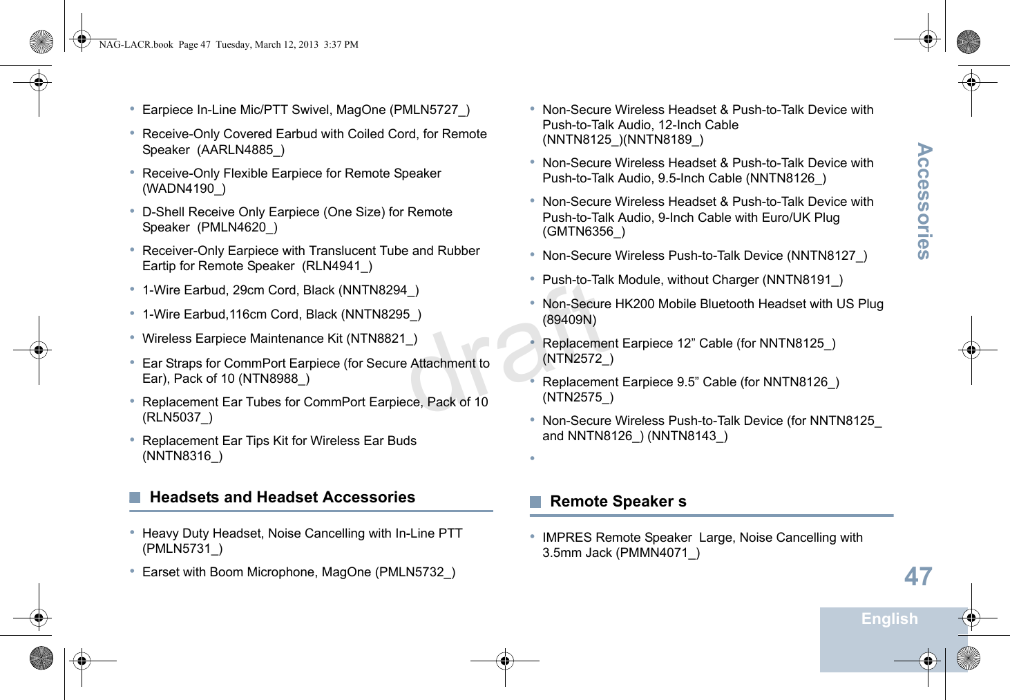 AccessoriesEnglish47•Earpiece In-Line Mic/PTT Swivel, MagOne (PMLN5727_)•Receive-Only Covered Earbud with Coiled Cord, for Remote Speaker  (AARLN4885_)•Receive-Only Flexible Earpiece for Remote Speaker  (WADN4190_)•D-Shell Receive Only Earpiece (One Size) for Remote Speaker  (PMLN4620_)•Receiver-Only Earpiece with Translucent Tube and Rubber Eartip for Remote Speaker  (RLN4941_)•1-Wire Earbud, 29cm Cord, Black (NNTN8294_)•1-Wire Earbud,116cm Cord, Black (NNTN8295_)•Wireless Earpiece Maintenance Kit (NTN8821_)•Ear Straps for CommPort Earpiece (for Secure Attachment to Ear), Pack of 10 (NTN8988_)•Replacement Ear Tubes for CommPort Earpiece, Pack of 10 (RLN5037_)•Replacement Ear Tips Kit for Wireless Ear Buds (NNTN8316_)Headsets and Headset Accessories•Heavy Duty Headset, Noise Cancelling with In-Line PTT (PMLN5731_)•Earset with Boom Microphone, MagOne (PMLN5732_)•Non-Secure Wireless Headset &amp; Push-to-Talk Device with Push-to-Talk Audio, 12-Inch Cable (NNTN8125_)(NNTN8189_)•Non-Secure Wireless Headset &amp; Push-to-Talk Device with Push-to-Talk Audio, 9.5-Inch Cable (NNTN8126_)•Non-Secure Wireless Headset &amp; Push-to-Talk Device with Push-to-Talk Audio, 9-Inch Cable with Euro/UK Plug (GMTN6356_)•Non-Secure Wireless Push-to-Talk Device (NNTN8127_)•Push-to-Talk Module, without Charger (NNTN8191_)•Non-Secure HK200 Mobile Bluetooth Headset with US Plug (89409N)•Replacement Earpiece 12” Cable (for NNTN8125_) (NTN2572_)•Replacement Earpiece 9.5” Cable (for NNTN8126_) (NTN2575_)•Non-Secure Wireless Push-to-Talk Device (for NNTN8125_ and NNTN8126_) (NNTN8143_)•Remote Speaker s•IMPRES Remote Speaker  Large, Noise Cancelling with 3.5mm Jack (PMMN4071_)NAG-LACR.book  Page 47  Tuesday, March 12, 2013  3:37 PMdraft