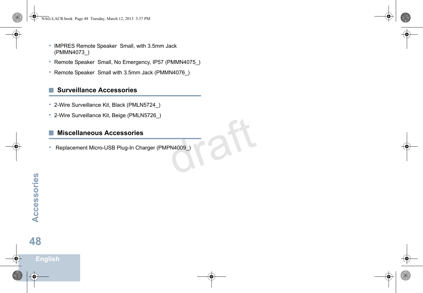 AccessoriesEnglish48•IMPRES Remote Speaker  Small, with 3.5mm Jack (PMMN4073_)•Remote Speaker  Small, No Emergency, IP57 (PMMN4075_)•Remote Speaker  Small with 3.5mm Jack (PMMN4076_)Surveillance Accessories•2-Wire Surveillance Kit, Black (PMLN5724_)•2-Wire Surveillance Kit, Beige (PMLN5726_)Miscellaneous Accessories• Replacement Micro-USB Plug-In Charger (PMPN4009_)NAG-LACR.book  Page 48  Tuesday, March 12, 2013  3:37 PMdraft