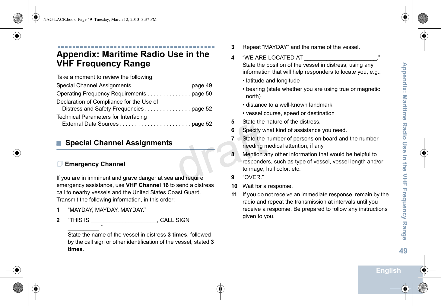 Appendix: Maritime Radio Use in the VHF Frequency RangeEnglish49Appendix: Maritime Radio Use in the VHF Frequency RangeTake a moment to review the following:Special Channel Assignments . . . . . . . . . . . . . . . . . . . page 49Operating Frequency Requirements . . . . . . . . . . . . . . page 50Declaration of Compliance for the Use of Distress and Safety Frequencies. . . . . . . . . . . . . . . page 52Technical Parameters for InterfacingExternal Data Sources. . . . . . . . . . . . . . . . . . . . . . . page 52Special Channel AssignmentsEmergency ChannelIf you are in imminent and grave danger at sea and require emergency assistance, use VHF Channel 16 to send a distress call to nearby vessels and the United States Coast Guard. Transmit the following information, in this order:1“MAYDAY, MAYDAY, MAYDAY.”2“THIS IS _____________________, CALL SIGN __________.”State the name of the vessel in distress 3 times, followed by the call sign or other identification of the vessel, stated 3 times.3Repeat “MAYDAY” and the name of the vessel.4“WE ARE LOCATED AT _______________________.” State the position of the vessel in distress, using any information that will help responders to locate you, e.g.:• latitude and longitude• bearing (state whether you are using true or magnetic north)• distance to a well-known landmark• vessel course, speed or destination5State the nature of the distress.6Specify what kind of assistance you need.7State the number of persons on board and the number needing medical attention, if any.8Mention any other information that would be helpful to responders, such as type of vessel, vessel length and/or tonnage, hull color, etc.9“OVER.”10 Wait for a response.11 If you do not receive an immediate response, remain by the radio and repeat the transmission at intervals until you receive a response. Be prepared to follow any instructions given to you.NAG-LACR.book  Page 49  Tuesday, March 12, 2013  3:37 PMdraft