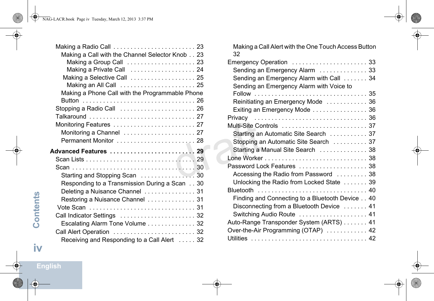 ContentsEnglishivMaking a Radio Call  . . . . . . . . . . . . . . . . . . . . . . . .  23Making a Call with the Channel Selector Knob  . . 23Making a Group Call   . . . . . . . . . . . . . . . . . . . .  23Making a Private Call    . . . . . . . . . . . . . . . . . . . 24 Making a Selective Call  . . . . . . . . . . . . . . . . . . . 25Making an All Call   . . . . . . . . . . . . . . . . . . . . . . 25Making a Phone Call with the Programmable Phone Button  . . . . . . . . . . . . . . . . . . . . . . . . . . . . . . . . .  26Stopping a Radio Call   . . . . . . . . . . . . . . . . . . . . . .  26Talkaround  . . . . . . . . . . . . . . . . . . . . . . . . . . . . . . .  27Monitoring Features  . . . . . . . . . . . . . . . . . . . . . . . .  27Monitoring a Channel   . . . . . . . . . . . . . . . . . . . . . 27Permanent Monitor  . . . . . . . . . . . . . . . . . . . . . . . 28Advanced Features  . . . . . . . . . . . . . . . . . . . . . . . . . 29Scan Lists . . . . . . . . . . . . . . . . . . . . . . . . . . . . . . . .  29Scan  . . . . . . . . . . . . . . . . . . . . . . . . . . . . . . . . . . . . 30Starting and Stopping Scan   . . . . . . . . . . . . . . . . 30Responding to a Transmission During a Scan  . . 30Deleting a Nuisance Channel  . . . . . . . . . . . . . . . 31Restoring a Nuisance Channel  . . . . . . . . . . . . . .  31 Vote Scan  . . . . . . . . . . . . . . . . . . . . . . . . . . . . . . . 31Call Indicator Settings   . . . . . . . . . . . . . . . . . . . . . . 32Escalating Alarm Tone Volume . . . . . . . . . . . . . .  32Call Alert Operation   . . . . . . . . . . . . . . . . . . . . . . . . 32Receiving and Responding to a Call Alert   . . . . .  32Making a Call Alert with the One Touch Access Button  32Emergency Operation   . . . . . . . . . . . . . . . . . . . . . .  33Sending an Emergency Alarm   . . . . . . . . . . . . . .  33Sending an Emergency Alarm with Call  . . . . . . .  34Sending an Emergency Alarm with Voice to Follow  . . . . . . . . . . . . . . . . . . . . . . . . . . . . . . . . .  35Reinitiating an Emergency Mode   . . . . . . . . . . . .  36Exiting an Emergency Mode  . . . . . . . . . . . . . . . .  36Privacy    . . . . . . . . . . . . . . . . . . . . . . . . . . . . . . . . .  36Multi-Site Controls  . . . . . . . . . . . . . . . . . . . . . . . . .  37Starting an Automatic Site Search   . . . . . . . . . . .  37Stopping an Automatic Site Search   . . . . . . . . . .  37Starting a Manual Site Search   . . . . . . . . . . . . . .  38Lone Worker . . . . . . . . . . . . . . . . . . . . . . . . . . . . . .  38Password Lock Features  . . . . . . . . . . . . . . . . . . . .  38Accessing the Radio from Password   . . . . . . . . .  38Unlocking the Radio from Locked State  . . . . . . .  39Bluetooth   . . . . . . . . . . . . . . . . . . . . . . . . . . . . . . . .  40Finding and Connecting to a Bluetooth Device . .  40Disconnecting from a Bluetooth Device   . . . . . . .  41Switching Audio Route  . . . . . . . . . . . . . . . . . . . .  41Auto-Range Transponder System (ARTS) . . . . . . . 41Over-the-Air Programming (OTAP)  . . . . . . . . . . . .  42Utilities  . . . . . . . . . . . . . . . . . . . . . . . . . . . . . . . . . .  42NAG-LACR.book  Page iv  Tuesday, March 12, 2013  3:37 PMdraft
