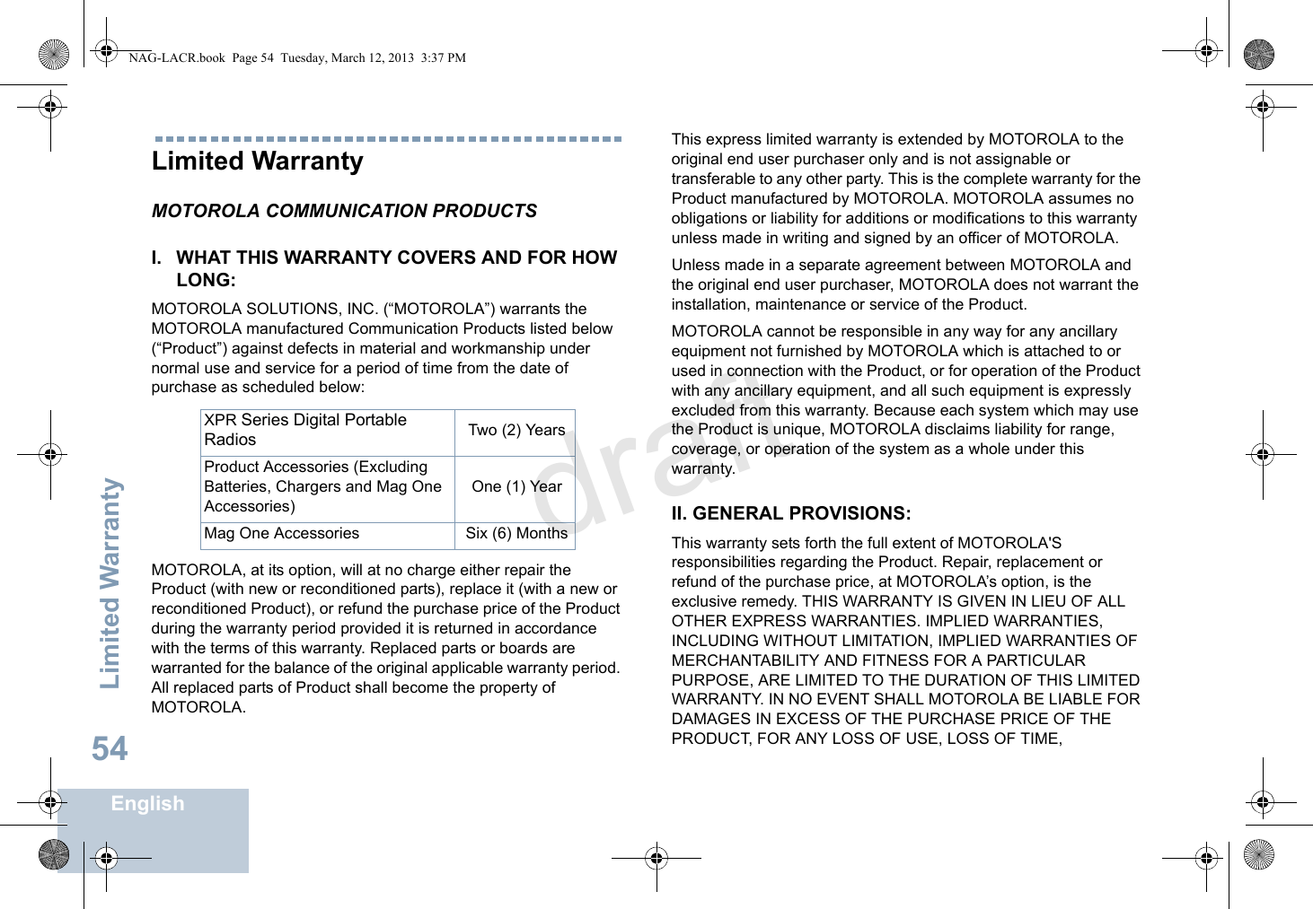 Limited WarrantyEnglish54Limited WarrantyMOTOROLA COMMUNICATION PRODUCTSI. WHAT THIS WARRANTY COVERS AND FOR HOW LONG:MOTOROLA SOLUTIONS, INC. (“MOTOROLA”) warrants the MOTOROLA manufactured Communication Products listed below (“Product”) against defects in material and workmanship under normal use and service for a period of time from the date of purchase as scheduled below:MOTOROLA, at its option, will at no charge either repair the Product (with new or reconditioned parts), replace it (with a new or reconditioned Product), or refund the purchase price of the Product during the warranty period provided it is returned in accordance with the terms of this warranty. Replaced parts or boards are warranted for the balance of the original applicable warranty period. All replaced parts of Product shall become the property of MOTOROLA.This express limited warranty is extended by MOTOROLA to the original end user purchaser only and is not assignable or transferable to any other party. This is the complete warranty for the Product manufactured by MOTOROLA. MOTOROLA assumes no obligations or liability for additions or modifications to this warranty unless made in writing and signed by an officer of MOTOROLA. Unless made in a separate agreement between MOTOROLA and the original end user purchaser, MOTOROLA does not warrant the installation, maintenance or service of the Product.MOTOROLA cannot be responsible in any way for any ancillary equipment not furnished by MOTOROLA which is attached to or used in connection with the Product, or for operation of the Product with any ancillary equipment, and all such equipment is expressly excluded from this warranty. Because each system which may use the Product is unique, MOTOROLA disclaims liability for range, coverage, or operation of the system as a whole under this warranty.II. GENERAL PROVISIONS:This warranty sets forth the full extent of MOTOROLA&apos;S responsibilities regarding the Product. Repair, replacement or refund of the purchase price, at MOTOROLA’s option, is the exclusive remedy. THIS WARRANTY IS GIVEN IN LIEU OF ALL OTHER EXPRESS WARRANTIES. IMPLIED WARRANTIES, INCLUDING WITHOUT LIMITATION, IMPLIED WARRANTIES OF MERCHANTABILITY AND FITNESS FOR A PARTICULAR PURPOSE, ARE LIMITED TO THE DURATION OF THIS LIMITED WARRANTY. IN NO EVENT SHALL MOTOROLA BE LIABLE FOR DAMAGES IN EXCESS OF THE PURCHASE PRICE OF THE PRODUCT, FOR ANY LOSS OF USE, LOSS OF TIME, XPR Series Digital Portable Radios Two (2) YearsProduct Accessories (Excluding Batteries, Chargers and Mag One Accessories)One (1) YearMag One Accessories Six (6) MonthsNAG-LACR.book  Page 54  Tuesday, March 12, 2013  3:37 PMdraft