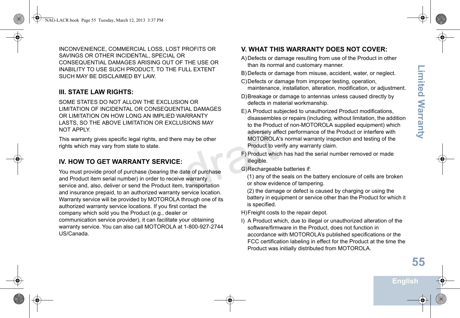 Limited WarrantyEnglish55INCONVENIENCE, COMMERCIAL LOSS, LOST PROFITS OR SAVINGS OR OTHER INCIDENTAL, SPECIAL OR CONSEQUENTIAL DAMAGES ARISING OUT OF THE USE OR INABILITY TO USE SUCH PRODUCT, TO THE FULL EXTENT SUCH MAY BE DISCLAIMED BY LAW.III. STATE LAW RIGHTS:SOME STATES DO NOT ALLOW THE EXCLUSION OR LIMITATION OF INCIDENTAL OR CONSEQUENTIAL DAMAGES OR LIMITATION ON HOW LONG AN IMPLIED WARRANTY LASTS, SO THE ABOVE LIMITATION OR EXCLUSIONS MAY NOT APPLY. This warranty gives specific legal rights, and there may be other rights which may vary from state to state.IV. HOW TO GET WARRANTY SERVICE:You must provide proof of purchase (bearing the date of purchase and Product item serial number) in order to receive warranty service and, also, deliver or send the Product item, transportation and insurance prepaid, to an authorized warranty service location. Warranty service will be provided by MOTOROLA through one of its authorized warranty service locations. If you first contact the company which sold you the Product (e.g., dealer or communication service provider), it can facilitate your obtaining warranty service. You can also call MOTOROLA at 1-800-927-2744 US/Canada.V. WHAT THIS WARRANTY DOES NOT COVER:A) Defects or damage resulting from use of the Product in other than its normal and customary manner.B) Defects or damage from misuse, accident, water, or neglect.C)Defects or damage from improper testing, operation, maintenance, installation, alteration, modification, or adjustment.D)Breakage or damage to antennas unless caused directly by defects in material workmanship.E) A Product subjected to unauthorized Product modifications, disassembles or repairs (including, without limitation, the addition to the Product of non-MOTOROLA supplied equipment) which adversely affect performance of the Product or interfere with MOTOROLA&apos;s normal warranty inspection and testing of the Product to verify any warranty claim.F) Product which has had the serial number removed or made illegible.G)Rechargeable batteries if:(1) any of the seals on the battery enclosure of cells are broken or show evidence of tampering.(2) the damage or defect is caused by charging or using the battery in equipment or service other than the Product for which it is specified.H)Freight costs to the repair depot.I) A Product which, due to illegal or unauthorized alteration of the software/firmware in the Product, does not function in accordance with MOTOROLA’s published specifications or the FCC certification labeling in effect for the Product at the time the Product was initially distributed from MOTOROLA.NAG-LACR.book  Page 55  Tuesday, March 12, 2013  3:37 PMdraft
