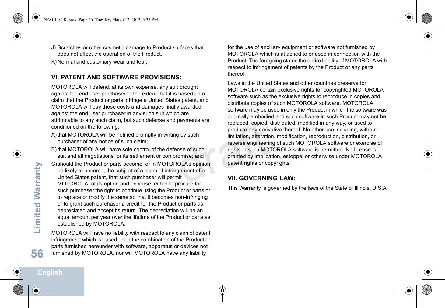 Limited WarrantyEnglish56J) Scratches or other cosmetic damage to Product surfaces that does not affect the operation of the Product.K) Normal and customary wear and tear.VI. PATENT AND SOFTWARE PROVISIONS:MOTOROLA will defend, at its own expense, any suit brought against the end user purchaser to the extent that it is based on a claim that the Product or parts infringe a United States patent, and MOTOROLA will pay those costs and damages finally awarded against the end user purchaser in any such suit which are attributable to any such claim, but such defense and payments are conditioned on the following:A) that MOTOROLA will be notified promptly in writing by such purchaser of any notice of such claim;B) that MOTOROLA will have sole control of the defense of such suit and all negotiations for its settlement or compromise; andC)should the Product or parts become, or in MOTOROLA’s opinion be likely to become, the subject of a claim of infringement of a United States patent, that such purchaser will permit MOTOROLA, at its option and expense, either to procure for such purchaser the right to continue using the Product or parts or to replace or modify the same so that it becomes non-infringing or to grant such purchaser a credit for the Product or parts as depreciated and accept its return. The depreciation will be an equal amount per year over the lifetime of the Product or parts as established by MOTOROLA.MOTOROLA will have no liability with respect to any claim of patent infringement which is based upon the combination of the Product or parts furnished hereunder with software, apparatus or devices not furnished by MOTOROLA, nor will MOTOROLA have any liability for the use of ancillary equipment or software not furnished by MOTOROLA which is attached to or used in connection with the Product. The foregoing states the entire liability of MOTOROLA with respect to infringement of patents by the Product or any parts thereof.Laws in the United States and other countries preserve for MOTOROLA certain exclusive rights for copyrighted MOTOROLA software such as the exclusive rights to reproduce in copies and distribute copies of such MOTOROLA software. MOTOROLA software may be used in only the Product in which the software was originally embodied and such software in such Product may not be replaced, copied, distributed, modified in any way, or used to produce any derivative thereof. No other use including, without limitation, alteration, modification, reproduction, distribution, or reverse engineering of such MOTOROLA software or exercise of rights in such MOTOROLA software is permitted. No license is granted by implication, estoppel or otherwise under MOTOROLA patent rights or copyrights.VII. GOVERNING LAW:This Warranty is governed by the laws of the State of Illinois, U.S.A.NAG-LACR.book  Page 56  Tuesday, March 12, 2013  3:37 PMdraft