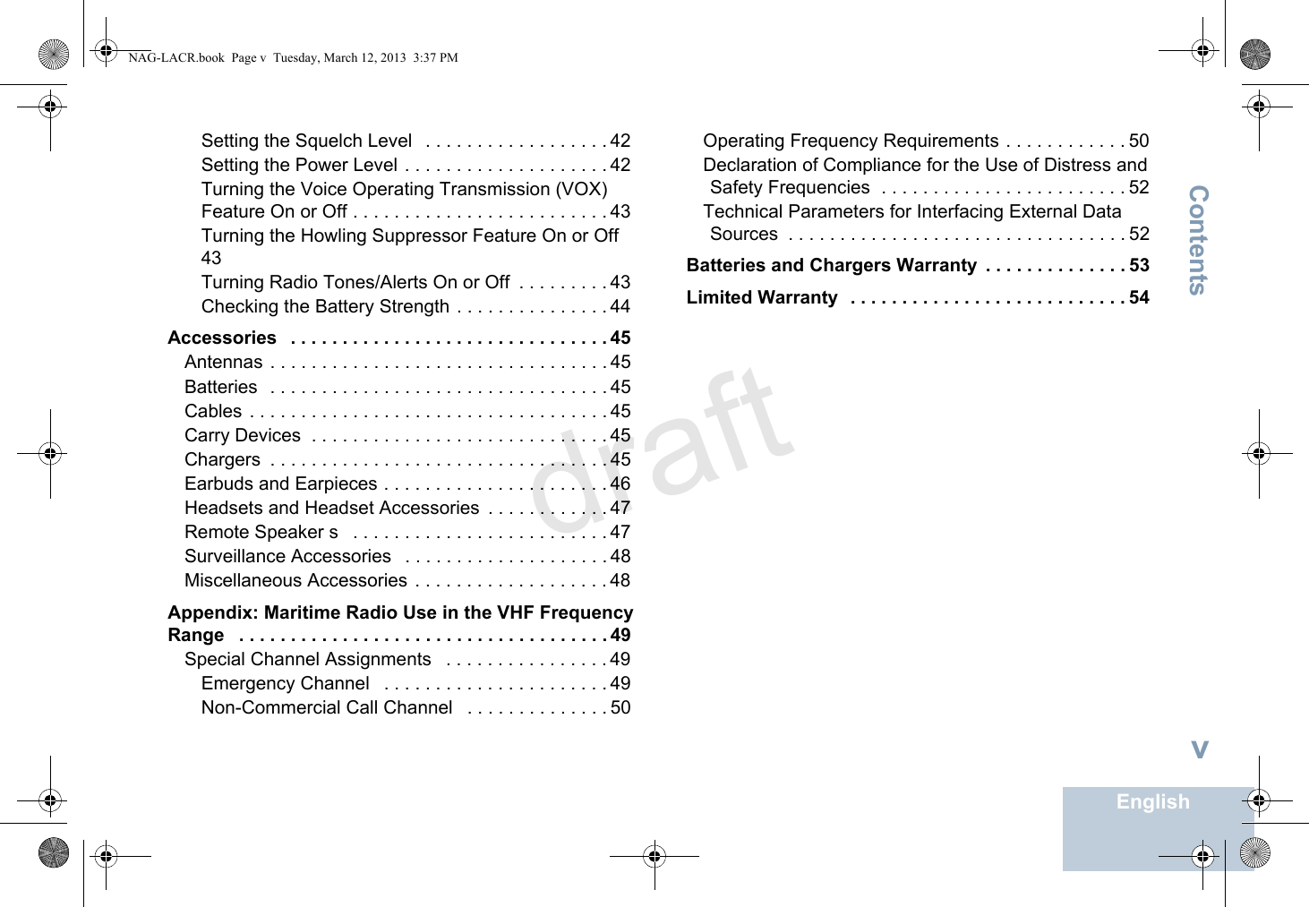 ContentsEnglishvSetting the Squelch Level   . . . . . . . . . . . . . . . . . . 42Setting the Power Level . . . . . . . . . . . . . . . . . . . . 42Turning the Voice Operating Transmission (VOX) Feature On or Off . . . . . . . . . . . . . . . . . . . . . . . . . 43Turning the Howling Suppressor Feature On or Off  43Turning Radio Tones/Alerts On or Off  . . . . . . . . . 43Checking the Battery Strength . . . . . . . . . . . . . . . 44Accessories   . . . . . . . . . . . . . . . . . . . . . . . . . . . . . . . 45Antennas . . . . . . . . . . . . . . . . . . . . . . . . . . . . . . . . . 45Batteries  . . . . . . . . . . . . . . . . . . . . . . . . . . . . . . . . . 45Cables . . . . . . . . . . . . . . . . . . . . . . . . . . . . . . . . . . . 45Carry Devices  . . . . . . . . . . . . . . . . . . . . . . . . . . . . . 45Chargers  . . . . . . . . . . . . . . . . . . . . . . . . . . . . . . . . . 45Earbuds and Earpieces . . . . . . . . . . . . . . . . . . . . . . 46Headsets and Headset Accessories  . . . . . . . . . . . . 47Remote Speaker s   . . . . . . . . . . . . . . . . . . . . . . . . . 47Surveillance Accessories   . . . . . . . . . . . . . . . . . . . . 48Miscellaneous Accessories  . . . . . . . . . . . . . . . . . . . 48Appendix: Maritime Radio Use in the VHF Frequency Range   . . . . . . . . . . . . . . . . . . . . . . . . . . . . . . . . . . . . 49Special Channel Assignments   . . . . . . . . . . . . . . . . 49Emergency Channel   . . . . . . . . . . . . . . . . . . . . . . 49Non-Commercial Call Channel   . . . . . . . . . . . . . . 50Operating Frequency Requirements . . . . . . . . . . . . 50Declaration of Compliance for the Use of Distress and Safety Frequencies  . . . . . . . . . . . . . . . . . . . . . . . . 52Technical Parameters for Interfacing External Data Sources  . . . . . . . . . . . . . . . . . . . . . . . . . . . . . . . . . 52Batteries and Chargers Warranty  . . . . . . . . . . . . . . 53Limited Warranty  . . . . . . . . . . . . . . . . . . . . . . . . . . . 54NAG-LACR.book  Page v  Tuesday, March 12, 2013  3:37 PMdraft