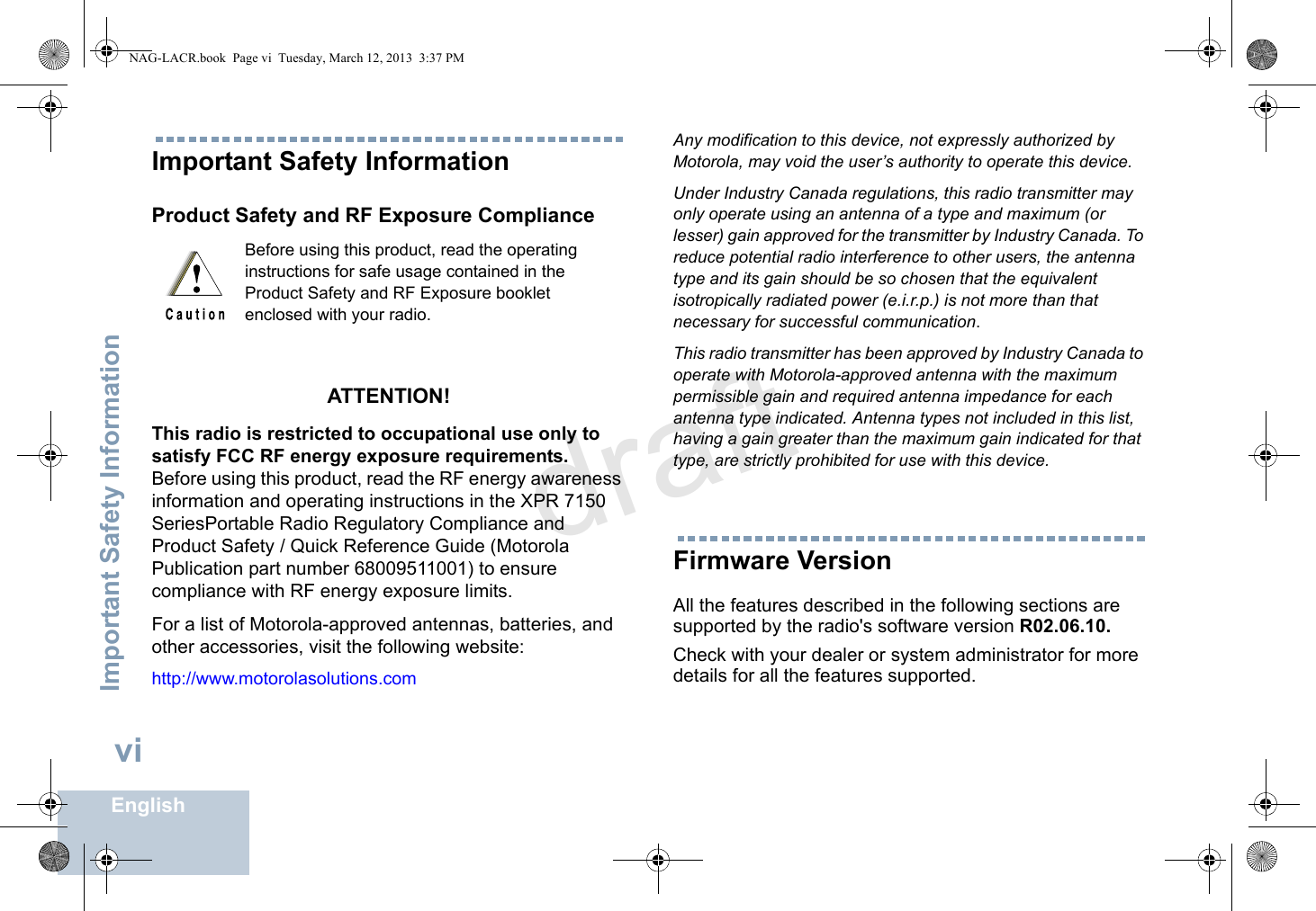 Important Safety InformationEnglishviImportant Safety InformationProduct Safety and RF Exposure ComplianceATTENTION! This radio is restricted to occupational use only to satisfy FCC RF energy exposure requirements. Before using this product, read the RF energy awareness information and operating instructions in the XPR 7150 SeriesPortable Radio Regulatory Compliance and Product Safety / Quick Reference Guide (Motorola Publication part number 68009511001) to ensure compliance with RF energy exposure limits. For a list of Motorola-approved antennas, batteries, and other accessories, visit the following website: http://www.motorolasolutions.comAny modification to this device, not expressly authorized by Motorola, may void the user’s authority to operate this device.Under Industry Canada regulations, this radio transmitter may only operate using an antenna of a type and maximum (or lesser) gain approved for the transmitter by Industry Canada. To reduce potential radio interference to other users, the antenna type and its gain should be so chosen that the equivalent isotropically radiated power (e.i.r.p.) is not more than that necessary for successful communication.This radio transmitter has been approved by Industry Canada to operate with Motorola-approved antenna with the maximum permissible gain and required antenna impedance for each antenna type indicated. Antenna types not included in this list, having a gain greater than the maximum gain indicated for that type, are strictly prohibited for use with this device.Firmware VersionAll the features described in the following sections are supported by the radio&apos;s software version R02.06.10. Check with your dealer or system administrator for more details for all the features supported.Before using this product, read the operating instructions for safe usage contained in the Product Safety and RF Exposure booklet enclosed with your radio.NAG-LACR.book  Page vi  Tuesday, March 12, 2013  3:37 PMdraft