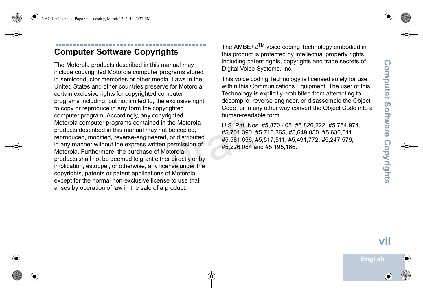 Computer Software CopyrightsEnglishviiComputer Software CopyrightsThe Motorola products described in this manual may include copyrighted Motorola computer programs stored in semiconductor memories or other media. Laws in the United States and other countries preserve for Motorola certain exclusive rights for copyrighted computer programs including, but not limited to, the exclusive right to copy or reproduce in any form the copyrighted computer program. Accordingly, any copyrighted Motorola computer programs contained in the Motorola products described in this manual may not be copied, reproduced, modified, reverse-engineered, or distributed in any manner without the express written permission of Motorola. Furthermore, the purchase of Motorola products shall not be deemed to grant either directly or by implication, estoppel, or otherwise, any license under the copyrights, patents or patent applications of Motorola, except for the normal non-exclusive license to use that arises by operation of law in the sale of a product.The AMBE+2TM voice coding Technology embodied in this product is protected by intellectual property rights including patent rights, copyrights and trade secrets of Digital Voice Systems, Inc. This voice coding Technology is licensed solely for use within this Communications Equipment. The user of this Technology is explicitly prohibited from attempting to decompile, reverse engineer, or disassemble the Object Code, or in any other way convert the Object Code into a human-readable form. U.S. Pat. Nos. #5,870,405, #5,826,222, #5,754,974, #5,701,390, #5,715,365, #5,649,050, #5,630,011, #5,581,656, #5,517,511, #5,491,772, #5,247,579, #5,226,084 and #5,195,166.NAG-LACR.book  Page vii  Tuesday, March 12, 2013  3:37 PMdraft