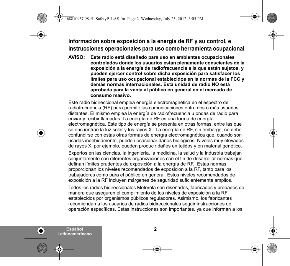 2Español LatinoamericanoInformación sobre exposición a la energía de RF y su control, e instrucciones operacionales para uso como herramienta ocupacional AVISO:  Este radio está diseñado para uso en ambientes ocupacionales controlados donde los usuarios están plenamente conscientes de la exposición a la energía de radiofrecuencia a la que están sujetos, y pueden ejercer control sobre dicha exposición para satisfacer los límites para uso ocupacional establecidos en la normas de la FCC y demás normas internacionales. Esta unidad de radio NO está aprobada para la venta al público en general en el mercado de consumo masivo.Este radio bidireccional emplea energía electromagnética en el espectro de radiofrecuencia (RF) para permitir las comunicaciones entre dos o más usuarios distantes. El mismo emplea la energía de radiofrecuencia u ondas de radio para enviar y recibir llamadas. La energía de RF es una forma de energía electromagnética. Este tipo de energía se presenta en otras formas, entre las que se encuentran la luz solar y los rayos X.  La energía de RF, sin embargo, no debe confundirse con estas otras formas de energía electromagnética que, cuando son usadas indebidamente, pueden ocasionar daños biológicos. Niveles muy elevados de rayos X, por ejemplo, pueden producir daños en tejidos y en material genético. Expertos en las ciencias, la ingeniería, la medicina, la salud y la industria trabajan conjuntamente con diferentes organizaciones con el fin de desarrollar normas que definan límites prudentes de exposición a la energía de RF.  Estas normas proporcionan los niveles recomendados de exposición a la RF, tanto para los trabajadores como para el público en general. Estos niveles recomendados de exposición a la RF incluyen márgenes de seguridad suficientemente amplios.Todos los radios bidireccionales Motorola son diseñados, fabricados y probados de manera que aseguren el cumplimiento de los niveles de exposición a la RF establecidos por organismos públicos reguladores. Asimismo, los fabricantes recomiendan a los usuarios de radios bidireccionales seguir instrucciones de operación específicas. Estas instrucciones son importantes, ya que informan a los 6881095C98-H_SafetyP_LAS.fm  Page 2  Wednesday, July 25, 2012  3:05 PM