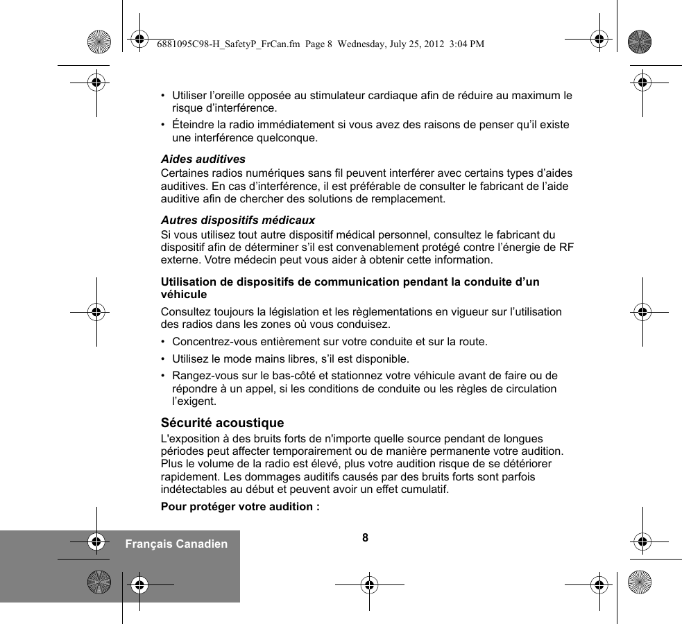 8Français Canadien• Utiliser l’oreille opposée au stimulateur cardiaque afin de réduire au maximum le risque d’interférence.• Éteindre la radio immédiatement si vous avez des raisons de penser qu’il existe une interférence quelconque.Aides auditivesCertaines radios numériques sans fil peuvent interférer avec certains types d’aides auditives. En cas d’interférence, il est préférable de consulter le fabricant de l’aide auditive afin de chercher des solutions de remplacement.Autres dispositifs médicauxSi vous utilisez tout autre dispositif médical personnel, consultez le fabricant du dispositif afin de déterminer s’il est convenablement protégé contre l’énergie de RF externe. Votre médecin peut vous aider à obtenir cette information.Utilisation de dispositifs de communication pendant la conduite d’un véhiculeConsultez toujours la législation et les règlementations en vigueur sur l’utilisation des radios dans les zones où vous conduisez.• Concentrez-vous entièrement sur votre conduite et sur la route.• Utilisez le mode mains libres, s’il est disponible.• Rangez-vous sur le bas-côté et stationnez votre véhicule avant de faire ou de répondre à un appel, si les conditions de conduite ou les règles de circulation l’exigent.Sécurité acoustiqueL&apos;exposition à des bruits forts de n&apos;importe quelle source pendant de longues périodes peut affecter temporairement ou de manière permanente votre audition. Plus le volume de la radio est élevé, plus votre audition risque de se détériorer rapidement. Les dommages auditifs causés par des bruits forts sont parfois indétectables au début et peuvent avoir un effet cumulatif.Pour protéger votre audition :6881095C98-H_SafetyP_FrCan.fm  Page 8  Wednesday, July 25, 2012  3:04 PM