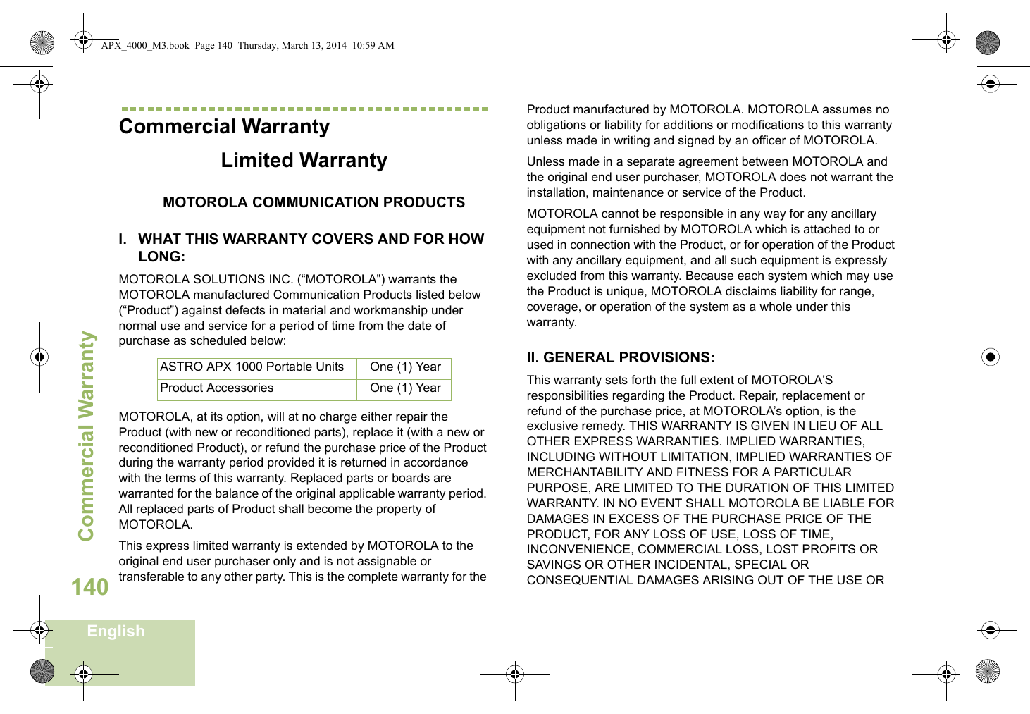 Commercial WarrantyEnglish140Commercial WarrantyLimited WarrantyMOTOROLA COMMUNICATION PRODUCTSI. WHAT THIS WARRANTY COVERS AND FOR HOW LONG:MOTOROLA SOLUTIONS INC. (“MOTOROLA”) warrants the MOTOROLA manufactured Communication Products listed below (“Product”) against defects in material and workmanship under normal use and service for a period of time from the date of purchase as scheduled below:MOTOROLA, at its option, will at no charge either repair the Product (with new or reconditioned parts), replace it (with a new or reconditioned Product), or refund the purchase price of the Product during the warranty period provided it is returned in accordance with the terms of this warranty. Replaced parts or boards are warranted for the balance of the original applicable warranty period. All replaced parts of Product shall become the property of MOTOROLA.This express limited warranty is extended by MOTOROLA to the original end user purchaser only and is not assignable or transferable to any other party. This is the complete warranty for the Product manufactured by MOTOROLA. MOTOROLA assumes no obligations or liability for additions or modifications to this warranty unless made in writing and signed by an officer of MOTOROLA. Unless made in a separate agreement between MOTOROLA and the original end user purchaser, MOTOROLA does not warrant the installation, maintenance or service of the Product.MOTOROLA cannot be responsible in any way for any ancillary equipment not furnished by MOTOROLA which is attached to or used in connection with the Product, or for operation of the Product with any ancillary equipment, and all such equipment is expressly excluded from this warranty. Because each system which may use the Product is unique, MOTOROLA disclaims liability for range, coverage, or operation of the system as a whole under this warranty.II. GENERAL PROVISIONS:This warranty sets forth the full extent of MOTOROLA&apos;S responsibilities regarding the Product. Repair, replacement or refund of the purchase price, at MOTOROLA’s option, is the exclusive remedy. THIS WARRANTY IS GIVEN IN LIEU OF ALL OTHER EXPRESS WARRANTIES. IMPLIED WARRANTIES, INCLUDING WITHOUT LIMITATION, IMPLIED WARRANTIES OF MERCHANTABILITY AND FITNESS FOR A PARTICULAR PURPOSE, ARE LIMITED TO THE DURATION OF THIS LIMITED WARRANTY. IN NO EVENT SHALL MOTOROLA BE LIABLE FOR DAMAGES IN EXCESS OF THE PURCHASE PRICE OF THE PRODUCT, FOR ANY LOSS OF USE, LOSS OF TIME, INCONVENIENCE, COMMERCIAL LOSS, LOST PROFITS OR SAVINGS OR OTHER INCIDENTAL, SPECIAL OR CONSEQUENTIAL DAMAGES ARISING OUT OF THE USE OR ASTRO APX 1000 Portable Units One (1) YearProduct Accessories One (1) YearAPX_4000_M3.book  Page 140  Thursday, March 13, 2014  10:59 AM
