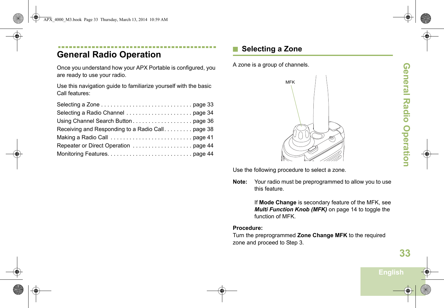 General Radio OperationEnglish33General Radio OperationOnce you understand how your APX Portable is configured, you are ready to use your radio.Use this navigation guide to familiarize yourself with the basic Call features:Selecting a Zone . . . . . . . . . . . . . . . . . . . . . . . . . . . . . page 33Selecting a Radio Channel  . . . . . . . . . . . . . . . . . . . . . page 34Using Channel Search Button . . . . . . . . . . . . . . . . . . . page 36Receiving and Responding to a Radio Call . . . . . . . . . page 38Making a Radio Call  . . . . . . . . . . . . . . . . . . . . . . . . . . page 41Repeater or Direct Operation  . . . . . . . . . . . . . . . . . . . page 44Monitoring Features. . . . . . . . . . . . . . . . . . . . . . . . . . . page 44Selecting a ZoneA zone is a group of channels. Use the following procedure to select a zone.Note: Your radio must be preprogrammed to allow you to use this feature.If Mode Change is secondary feature of the MFK, see Multi Function Knob (MFK) on page 14 to toggle the function of MFK.Procedure:Turn the preprogrammed Zone Change MFK to the required zone and proceed to Step 3.MFKAPX_4000_M3.book  Page 33  Thursday, March 13, 2014  10:59 AM