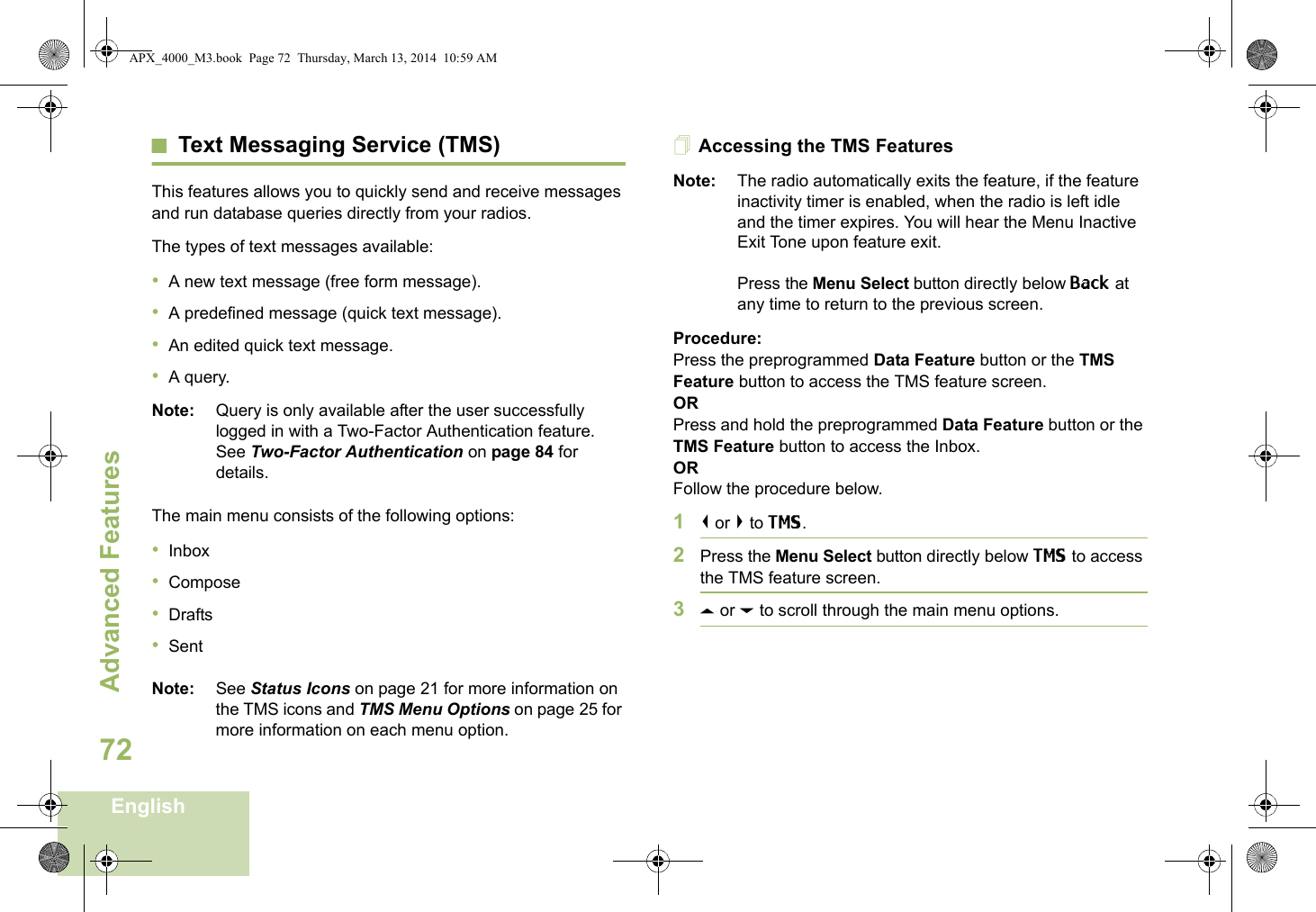 Advanced FeaturesEnglish72Text Messaging Service (TMS)This features allows you to quickly send and receive messages and run database queries directly from your radios.The types of text messages available:•A new text message (free form message).•A predefined message (quick text message).•An edited quick text message.•A query.Note: Query is only available after the user successfully logged in with a Two-Factor Authentication feature. See Two-Factor Authentication on page 84 for details.The main menu consists of the following options:•Inbox•Compose•Drafts•SentNote: See Status Icons on page 21 for more information on the TMS icons and TMS Menu Options on page 25 for more information on each menu option.Accessing the TMS FeaturesNote: The radio automatically exits the feature, if the feature inactivity timer is enabled, when the radio is left idle and the timer expires. You will hear the Menu Inactive Exit Tone upon feature exit.Press the Menu Select button directly below Back at any time to return to the previous screen.Procedure:Press the preprogrammed Data Feature button or the TMS Feature button to access the TMS feature screen.ORPress and hold the preprogrammed Data Feature button or the TMS Feature button to access the Inbox.ORFollow the procedure below.1&lt; or &gt; to TMS.2Press the Menu Select button directly below TMS to access the TMS feature screen.3U or D to scroll through the main menu options.APX_4000_M3.book  Page 72  Thursday, March 13, 2014  10:59 AM