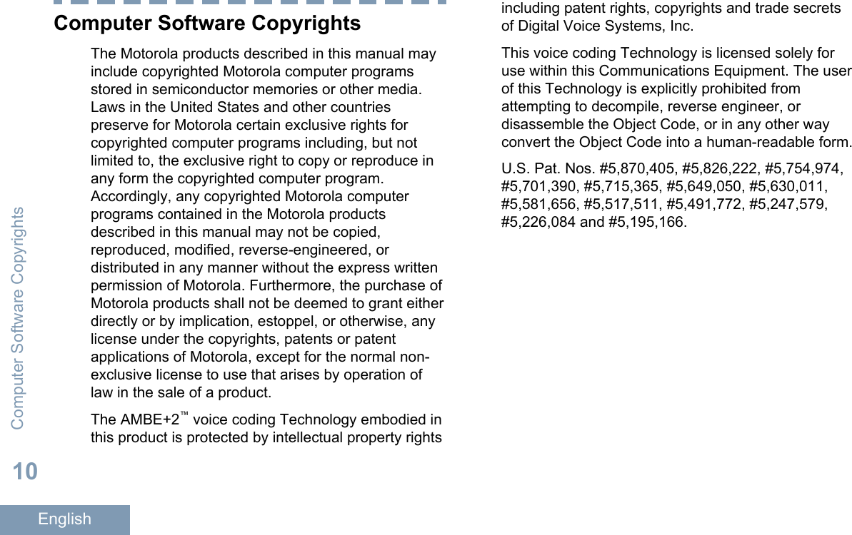 Computer Software CopyrightsThe Motorola products described in this manual mayinclude copyrighted Motorola computer programsstored in semiconductor memories or other media.Laws in the United States and other countriespreserve for Motorola certain exclusive rights forcopyrighted computer programs including, but notlimited to, the exclusive right to copy or reproduce inany form the copyrighted computer program.Accordingly, any copyrighted Motorola computerprograms contained in the Motorola productsdescribed in this manual may not be copied,reproduced, modified, reverse-engineered, ordistributed in any manner without the express writtenpermission of Motorola. Furthermore, the purchase ofMotorola products shall not be deemed to grant eitherdirectly or by implication, estoppel, or otherwise, anylicense under the copyrights, patents or patentapplications of Motorola, except for the normal non-exclusive license to use that arises by operation oflaw in the sale of a product.The AMBE+2™ voice coding Technology embodied inthis product is protected by intellectual property rightsincluding patent rights, copyrights and trade secretsof Digital Voice Systems, Inc.This voice coding Technology is licensed solely foruse within this Communications Equipment. The userof this Technology is explicitly prohibited fromattempting to decompile, reverse engineer, ordisassemble the Object Code, or in any other wayconvert the Object Code into a human-readable form.U.S. Pat. Nos. #5,870,405, #5,826,222, #5,754,974,#5,701,390, #5,715,365, #5,649,050, #5,630,011,#5,581,656, #5,517,511, #5,491,772, #5,247,579,#5,226,084 and #5,195,166.Computer Software Copyrights10English