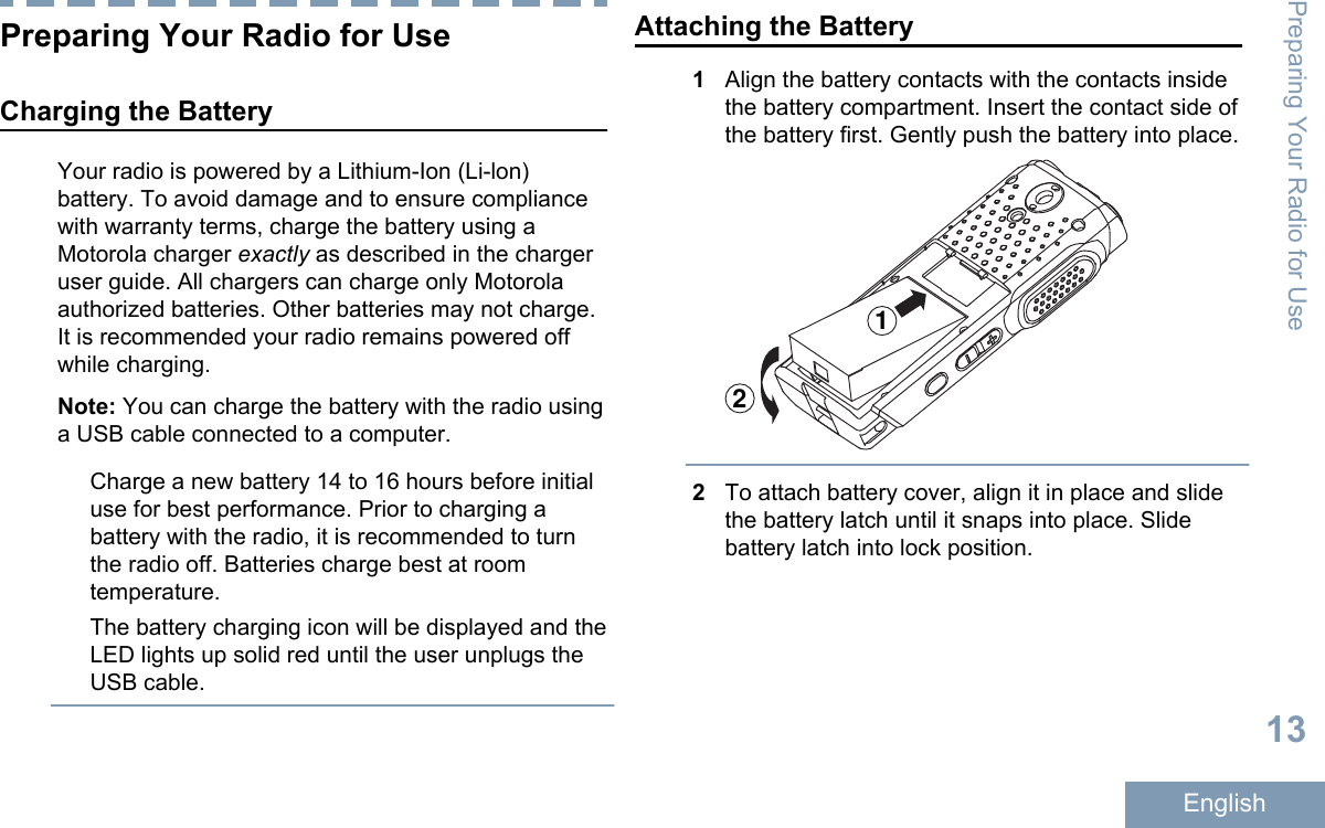 Preparing Your Radio for UseCharging the BatteryYour radio is powered by a Lithium-Ion (Li-lon)battery. To avoid damage and to ensure compliancewith warranty terms, charge the battery using aMotorola charger exactly as described in the chargeruser guide. All chargers can charge only Motorolaauthorized batteries. Other batteries may not charge.It is recommended your radio remains powered offwhile charging.Note: You can charge the battery with the radio usinga USB cable connected to a computer.Charge a new battery 14 to 16 hours before initialuse for best performance. Prior to charging abattery with the radio, it is recommended to turnthe radio off. Batteries charge best at roomtemperature.The battery charging icon will be displayed and theLED lights up solid red until the user unplugs theUSB cable.Attaching the Battery1Align the battery contacts with the contacts insidethe battery compartment. Insert the contact side ofthe battery first. Gently push the battery into place.122To attach battery cover, align it in place and slidethe battery latch until it snaps into place. Slidebattery latch into lock position.Preparing Your Radio for Use13English