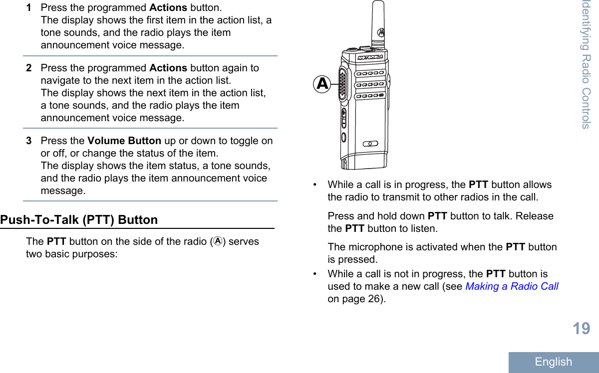 1Press the programmed Actions button.The display shows the first item in the action list, atone sounds, and the radio plays the itemannouncement voice message.2Press the programmed Actions button again tonavigate to the next item in the action list.The display shows the next item in the action list,a tone sounds, and the radio plays the itemannouncement voice message.3Press the Volume Button up or down to toggle onor off, or change the status of the item.The display shows the item status, a tone sounds,and the radio plays the item announcement voicemessage.Push-To-Talk (PTT) ButtonThe PTT button on the side of the radio ( ) servestwo basic purposes:A• While a call is in progress, the PTT button allowsthe radio to transmit to other radios in the call.Press and hold down PTT button to talk. Releasethe PTT button to listen.The microphone is activated when the PTT buttonis pressed.• While a call is not in progress, the PTT button isused to make a new call (see Making a Radio Callon page 26).Identifying Radio Controls19English