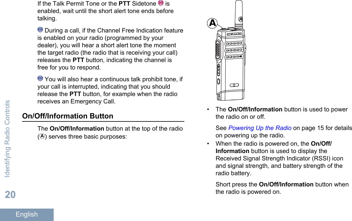If the Talk Permit Tone or the PTT Sidetone   isenabled, wait until the short alert tone ends beforetalking. During a call, if the Channel Free Indication featureis enabled on your radio (programmed by yourdealer), you will hear a short alert tone the momentthe target radio (the radio that is receiving your call)releases the PTT button, indicating the channel isfree for you to respond. You will also hear a continuous talk prohibit tone, ifyour call is interrupted, indicating that you shouldrelease the PTT button, for example when the radioreceives an Emergency Call.On/Off/Information ButtonThe On/Off/Information button at the top of the radio() serves three basic purposes:A• The On/Off/Information button is used to powerthe radio on or off.See Powering Up the Radio on page 15 for detailson powering up the radio.• When the radio is powered on, the On/Off/Information button is used to display theReceived Signal Strength Indicator (RSSI) iconand signal strength, and battery strength of theradio battery.Short press the On/Off/Information button whenthe radio is powered on.Identifying Radio Controls20English