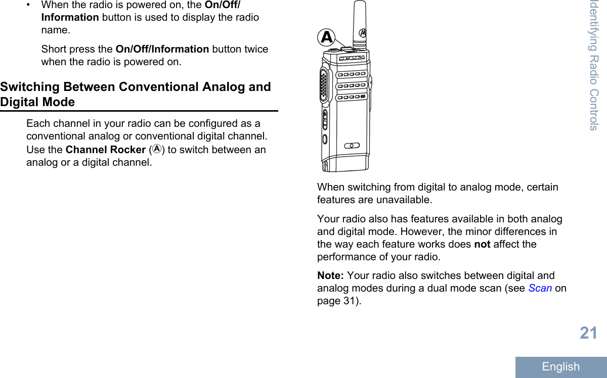 • When the radio is powered on, the On/Off/Information button is used to display the radioname.Short press the On/Off/Information button twicewhen the radio is powered on.Switching Between Conventional Analog andDigital ModeEach channel in your radio can be configured as aconventional analog or conventional digital channel.Use the Channel Rocker () to switch between ananalog or a digital channel.AWhen switching from digital to analog mode, certainfeatures are unavailable.Your radio also has features available in both analogand digital mode. However, the minor differences inthe way each feature works does not affect theperformance of your radio.Note: Your radio also switches between digital andanalog modes during a dual mode scan (see Scan onpage 31).Identifying Radio Controls21English