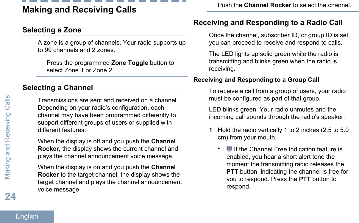 Making and Receiving CallsSelecting a ZoneA zone is a group of channels. Your radio supports upto 99 channels and 2 zones.Press the programmed Zone Toggle button toselect Zone 1 or Zone 2.Selecting a ChannelTransmissions are sent and received on a channel.Depending on your radio’s configuration, eachchannel may have been programmed differently tosupport different groups of users or supplied withdifferent features.When the display is off and you push the ChannelRocker, the display shows the current channel andplays the channel announcement voice message.When the display is on and you push the ChannelRocker to the target channel, the display shows thetarget channel and plays the channel announcementvoice message.Push the Channel Rocker to select the channel.Receiving and Responding to a Radio CallOnce the channel, subscriber ID, or group ID is set,you can proceed to receive and respond to calls.The LED lights up solid green while the radio istransmitting and blinks green when the radio isreceiving.Receiving and Responding to a Group CallTo receive a call from a group of users, your radiomust be configured as part of that group.LED blinks green. Your radio unmutes and theincoming call sounds through the radio&apos;s speaker.1Hold the radio vertically 1 to 2 inches (2.5 to 5.0cm) from your mouth.• If the Channel Free Indication feature isenabled, you hear a short alert tone themoment the transmitting radio releases thePTT button, indicating the channel is free foryou to respond. Press the PTT button torespond.Making and Receiving Calls24English