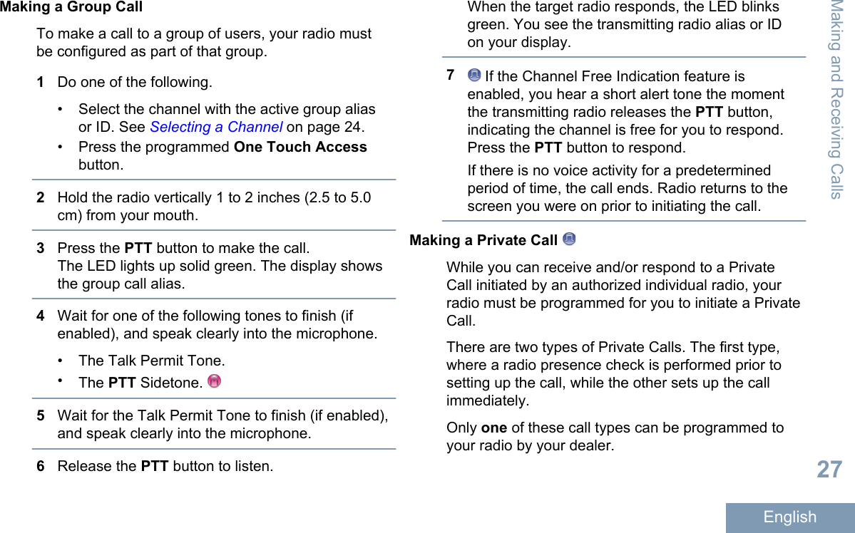 Making a Group CallTo make a call to a group of users, your radio mustbe configured as part of that group.1Do one of the following.•Select the channel with the active group aliasor ID. See Selecting a Channel on page 24.• Press the programmed One Touch Accessbutton.2Hold the radio vertically 1 to 2 inches (2.5 to 5.0cm) from your mouth.3Press the PTT button to make the call.The LED lights up solid green. The display showsthe group call alias.4Wait for one of the following tones to finish (ifenabled), and speak clearly into the microphone.•The Talk Permit Tone.•The PTT Sidetone. 5Wait for the Talk Permit Tone to finish (if enabled),and speak clearly into the microphone.6Release the PTT button to listen.When the target radio responds, the LED blinksgreen. You see the transmitting radio alias or IDon your display.7 If the Channel Free Indication feature isenabled, you hear a short alert tone the momentthe transmitting radio releases the PTT button,indicating the channel is free for you to respond.Press the PTT button to respond.If there is no voice activity for a predeterminedperiod of time, the call ends. Radio returns to thescreen you were on prior to initiating the call.Making a Private Call While you can receive and/or respond to a PrivateCall initiated by an authorized individual radio, yourradio must be programmed for you to initiate a PrivateCall.There are two types of Private Calls. The first type,where a radio presence check is performed prior tosetting up the call, while the other sets up the callimmediately.Only one of these call types can be programmed toyour radio by your dealer.Making and Receiving Calls27English