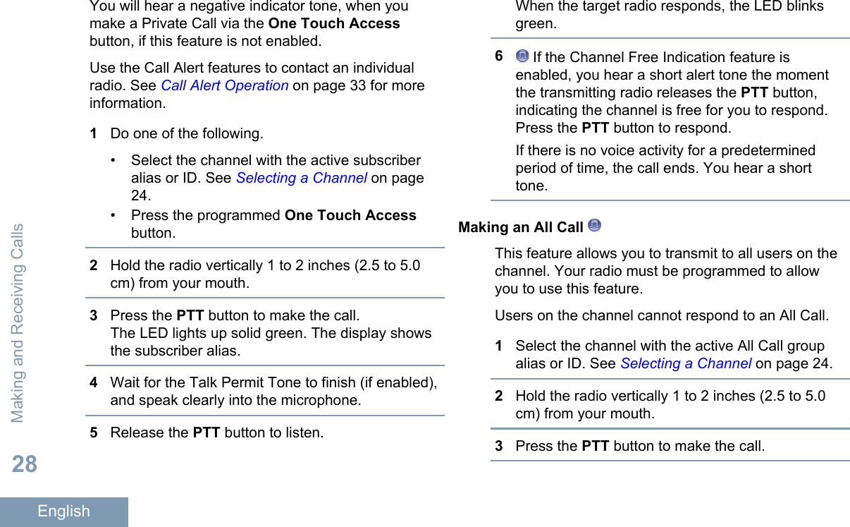 You will hear a negative indicator tone, when youmake a Private Call via the One Touch Accessbutton, if this feature is not enabled.Use the Call Alert features to contact an individualradio. See Call Alert Operation on page 33 for moreinformation.1Do one of the following.• Select the channel with the active subscriberalias or ID. See Selecting a Channel on page24.• Press the programmed One Touch Accessbutton.2Hold the radio vertically 1 to 2 inches (2.5 to 5.0cm) from your mouth.3Press the PTT button to make the call.The LED lights up solid green. The display showsthe subscriber alias.4Wait for the Talk Permit Tone to finish (if enabled),and speak clearly into the microphone.5Release the PTT button to listen.When the target radio responds, the LED blinksgreen.6 If the Channel Free Indication feature isenabled, you hear a short alert tone the momentthe transmitting radio releases the PTT button,indicating the channel is free for you to respond.Press the PTT button to respond.If there is no voice activity for a predeterminedperiod of time, the call ends. You hear a shorttone.Making an All Call This feature allows you to transmit to all users on thechannel. Your radio must be programmed to allowyou to use this feature.Users on the channel cannot respond to an All Call.1Select the channel with the active All Call groupalias or ID. See Selecting a Channel on page 24.2Hold the radio vertically 1 to 2 inches (2.5 to 5.0cm) from your mouth.3Press the PTT button to make the call.Making and Receiving Calls28English