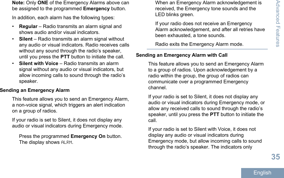 Note: Only ONE of the Emergency Alarms above canbe assigned to the programmed Emergency button.In addition, each alarm has the following types:•Regular – Radio transmits an alarm signal andshows audio and/or visual indicators.•Silent – Radio transmits an alarm signal withoutany audio or visual indicators. Radio receives callswithout any sound through the radio’s speaker,until you press the PTT button to initiate the call.•Silent with Voice – Radio transmits an alarmsignal without any audio or visual indicators, butallow incoming calls to sound through the radio’sspeaker.Sending an Emergency AlarmThis feature allows you to send an Emergency Alarm,a non-voice signal, which triggers an alert indicationon a group of radios.If your radio is set to Silent, it does not display anyaudio or visual indicators during Emergency mode.Press the programmed Emergency On button.The display shows ALRM.When an Emergency Alarm acknowledgement isreceived, the Emergency tone sounds and theLED blinks green.If your radio does not receive an EmergencyAlarm acknowledgement, and after all retries havebeen exhausted, a tone sounds.Radio exits the Emergency Alarm mode.Sending an Emergency Alarm with CallThis feature allows you to send an Emergency Alarmto a group of radios. Upon acknowledgement by aradio within the group, the group of radios cancommunicate over a programmed Emergencychannel.If your radio is set to Silent, it does not display anyaudio or visual indicators during Emergency mode, orallow any received calls to sound through the radio’sspeaker, until you press the PTT button to initiate thecall.If your radio is set to Silent with Voice, it does notdisplay any audio or visual indicators duringEmergency mode, but allow incoming calls to soundthrough the radio’s speaker. The indicators onlyAdvanced Features35English