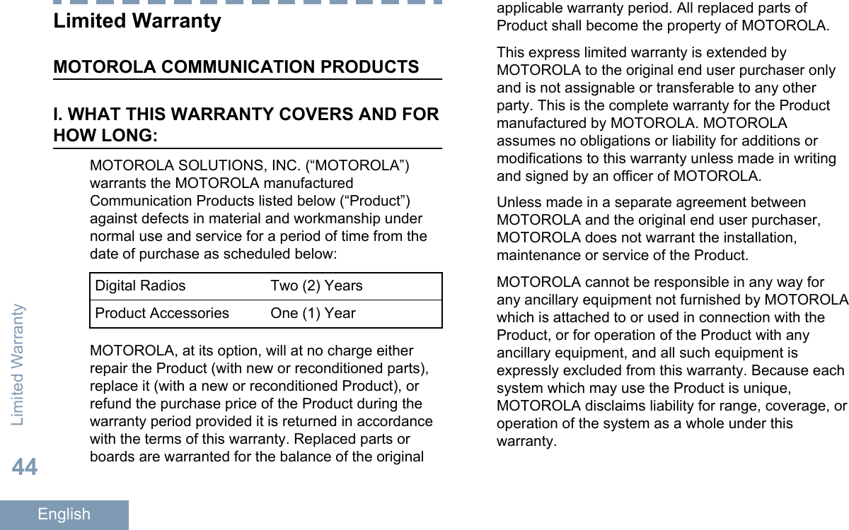 Limited WarrantyMOTOROLA COMMUNICATION PRODUCTSI. WHAT THIS WARRANTY COVERS AND FORHOW LONG:MOTOROLA SOLUTIONS, INC. (“MOTOROLA”)warrants the MOTOROLA manufacturedCommunication Products listed below (“Product”)against defects in material and workmanship undernormal use and service for a period of time from thedate of purchase as scheduled below:Digital Radios Two (2) YearsProduct Accessories One (1) YearMOTOROLA, at its option, will at no charge eitherrepair the Product (with new or reconditioned parts),replace it (with a new or reconditioned Product), orrefund the purchase price of the Product during thewarranty period provided it is returned in accordancewith the terms of this warranty. Replaced parts orboards are warranted for the balance of the originalapplicable warranty period. All replaced parts ofProduct shall become the property of MOTOROLA.This express limited warranty is extended byMOTOROLA to the original end user purchaser onlyand is not assignable or transferable to any otherparty. This is the complete warranty for the Productmanufactured by MOTOROLA. MOTOROLAassumes no obligations or liability for additions ormodifications to this warranty unless made in writingand signed by an officer of MOTOROLA.Unless made in a separate agreement betweenMOTOROLA and the original end user purchaser,MOTOROLA does not warrant the installation,maintenance or service of the Product.MOTOROLA cannot be responsible in any way forany ancillary equipment not furnished by MOTOROLAwhich is attached to or used in connection with theProduct, or for operation of the Product with anyancillary equipment, and all such equipment isexpressly excluded from this warranty. Because eachsystem which may use the Product is unique,MOTOROLA disclaims liability for range, coverage, oroperation of the system as a whole under thiswarranty.Limited Warranty44English