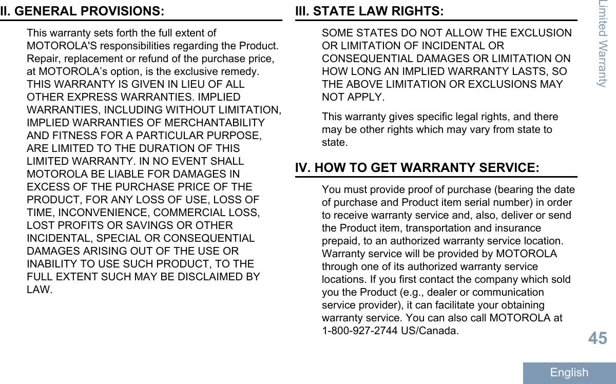 II. GENERAL PROVISIONS:This warranty sets forth the full extent ofMOTOROLA&apos;S responsibilities regarding the Product.Repair, replacement or refund of the purchase price,at MOTOROLA’s option, is the exclusive remedy.THIS WARRANTY IS GIVEN IN LIEU OF ALLOTHER EXPRESS WARRANTIES. IMPLIEDWARRANTIES, INCLUDING WITHOUT LIMITATION,IMPLIED WARRANTIES OF MERCHANTABILITYAND FITNESS FOR A PARTICULAR PURPOSE,ARE LIMITED TO THE DURATION OF THISLIMITED WARRANTY. IN NO EVENT SHALLMOTOROLA BE LIABLE FOR DAMAGES INEXCESS OF THE PURCHASE PRICE OF THEPRODUCT, FOR ANY LOSS OF USE, LOSS OFTIME, INCONVENIENCE, COMMERCIAL LOSS,LOST PROFITS OR SAVINGS OR OTHERINCIDENTAL, SPECIAL OR CONSEQUENTIALDAMAGES ARISING OUT OF THE USE ORINABILITY TO USE SUCH PRODUCT, TO THEFULL EXTENT SUCH MAY BE DISCLAIMED BYLAW.III. STATE LAW RIGHTS:SOME STATES DO NOT ALLOW THE EXCLUSIONOR LIMITATION OF INCIDENTAL ORCONSEQUENTIAL DAMAGES OR LIMITATION ONHOW LONG AN IMPLIED WARRANTY LASTS, SOTHE ABOVE LIMITATION OR EXCLUSIONS MAYNOT APPLY.This warranty gives specific legal rights, and theremay be other rights which may vary from state tostate.IV. HOW TO GET WARRANTY SERVICE:You must provide proof of purchase (bearing the dateof purchase and Product item serial number) in orderto receive warranty service and, also, deliver or sendthe Product item, transportation and insuranceprepaid, to an authorized warranty service location.Warranty service will be provided by MOTOROLAthrough one of its authorized warranty servicelocations. If you first contact the company which soldyou the Product (e.g., dealer or communicationservice provider), it can facilitate your obtainingwarranty service. You can also call MOTOROLA at1-800-927-2744 US/Canada.Limited Warranty45English