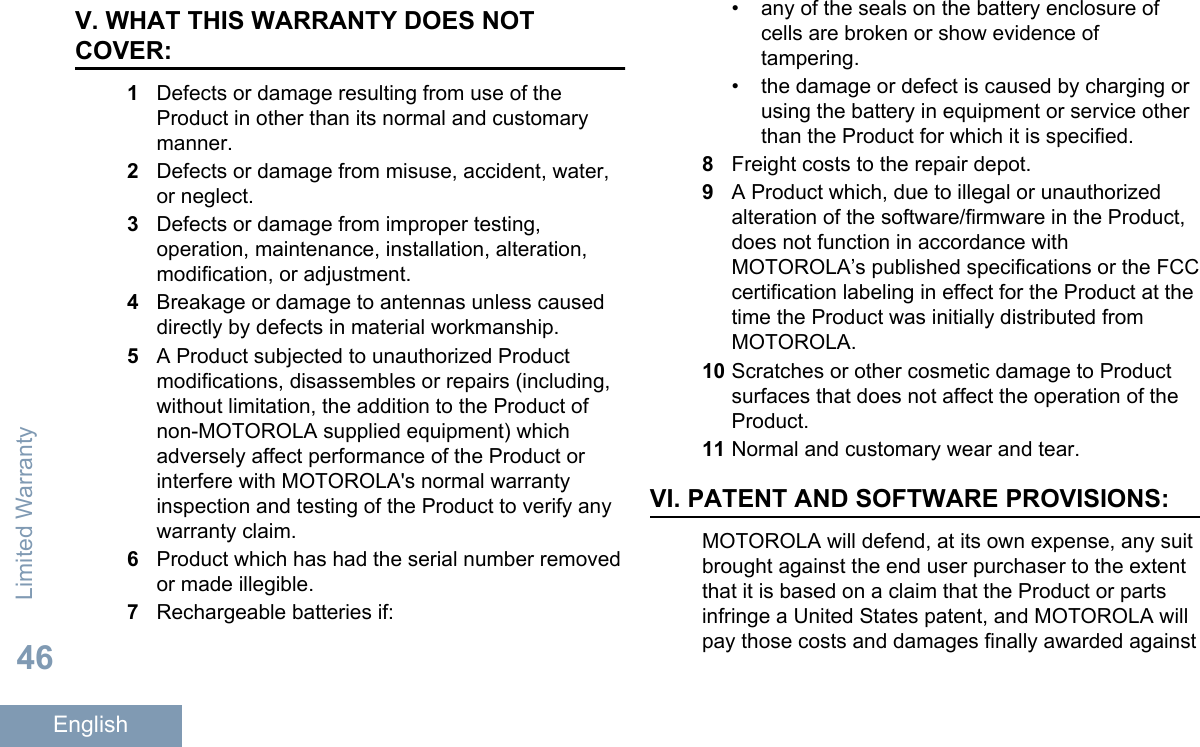 V. WHAT THIS WARRANTY DOES NOTCOVER:1Defects or damage resulting from use of theProduct in other than its normal and customarymanner.2Defects or damage from misuse, accident, water,or neglect.3Defects or damage from improper testing,operation, maintenance, installation, alteration,modification, or adjustment.4Breakage or damage to antennas unless causeddirectly by defects in material workmanship.5A Product subjected to unauthorized Productmodifications, disassembles or repairs (including,without limitation, the addition to the Product ofnon-MOTOROLA supplied equipment) whichadversely affect performance of the Product orinterfere with MOTOROLA&apos;s normal warrantyinspection and testing of the Product to verify anywarranty claim.6Product which has had the serial number removedor made illegible.7Rechargeable batteries if:• any of the seals on the battery enclosure ofcells are broken or show evidence oftampering.•the damage or defect is caused by charging orusing the battery in equipment or service otherthan the Product for which it is specified.8Freight costs to the repair depot.9A Product which, due to illegal or unauthorizedalteration of the software/firmware in the Product,does not function in accordance withMOTOROLA’s published specifications or the FCCcertification labeling in effect for the Product at thetime the Product was initially distributed fromMOTOROLA.10 Scratches or other cosmetic damage to Productsurfaces that does not affect the operation of theProduct.11 Normal and customary wear and tear.VI. PATENT AND SOFTWARE PROVISIONS:MOTOROLA will defend, at its own expense, any suitbrought against the end user purchaser to the extentthat it is based on a claim that the Product or partsinfringe a United States patent, and MOTOROLA willpay those costs and damages finally awarded againstLimited Warranty46English