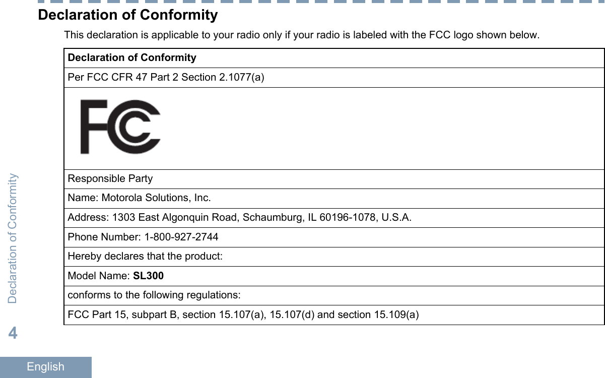 Declaration of ConformityThis declaration is applicable to your radio only if your radio is labeled with the FCC logo shown below.Declaration of ConformityPer FCC CFR 47 Part 2 Section 2.1077(a)Responsible PartyName: Motorola Solutions, Inc.Address: 1303 East Algonquin Road, Schaumburg, IL 60196-1078, U.S.A.Phone Number: 1-800-927-2744Hereby declares that the product:Model Name: SL300conforms to the following regulations:FCC Part 15, subpart B, section 15.107(a), 15.107(d) and section 15.109(a)Declaration of Conformity4English