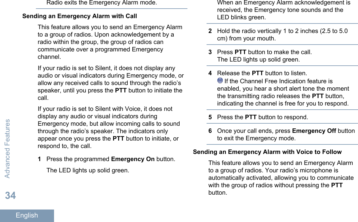Radio exits the Emergency Alarm mode.Sending an Emergency Alarm with CallThis feature allows you to send an Emergency Alarmto a group of radios. Upon acknowledgement by aradio within the group, the group of radios cancommunicate over a programmed Emergencychannel.If your radio is set to Silent, it does not display anyaudio or visual indicators during Emergency mode, orallow any received calls to sound through the radio’sspeaker, until you press the PTT button to initiate thecall.If your radio is set to Silent with Voice, it does notdisplay any audio or visual indicators duringEmergency mode, but allow incoming calls to soundthrough the radio’s speaker. The indicators onlyappear once you press the PTT button to initiate, orrespond to, the call.1Press the programmed Emergency On button.The LED lights up solid green.When an Emergency Alarm acknowledgement isreceived, the Emergency tone sounds and theLED blinks green.2Hold the radio vertically 1 to 2 inches (2.5 to 5.0cm) from your mouth.3Press PTT button to make the call.The LED lights up solid green.4Release the PTT button to listen. If the Channel Free Indication feature isenabled, you hear a short alert tone the momentthe transmitting radio releases the PTT button,indicating the channel is free for you to respond.5Press the PTT button to respond.6Once your call ends, press Emergency Off buttonto exit the Emergency mode.Sending an Emergency Alarm with Voice to FollowThis feature allows you to send an Emergency Alarmto a group of radios. Your radio’s microphone isautomatically activated, allowing you to communicatewith the group of radios without pressing the PTTbutton.Advanced Features34English