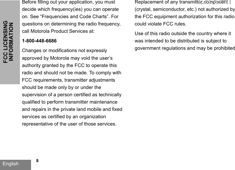 English   8FCC LICENSING INFORMATIONBefore filling out your application, you must decide which frequency(ies) you can operate on. See “Frequencies and Code Charts”. For questions on determining the radio frequency, call Motorola Product Services at: 1-800-448-6686Changes or modifications not expressly approved by Motorola may void the user’s authority granted by the FCC to operate this radio and should not be made. To comply with FCC requirements, transmitter adjustments should be made only by or under the supervision of a person certified as technically qualified to perform transmitter maintenance and repairs in the private land mobile and fixed services as certified by an organization representative of the user of those services. Replacement of any transmitter component (crystal, semiconductor, etc.) not authorized by the FCC equipment authorization for this radio could violate FCC rules.Use of this radio outside the country where it was intended to be distributed is subject to government regulations and may be prohibitedDRAFT 1