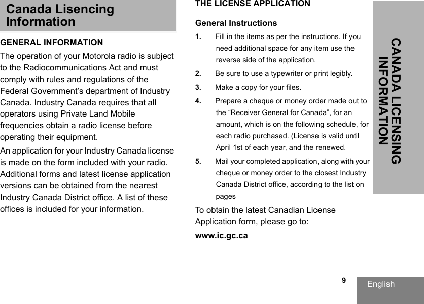 English   9CANADA LICENSING INFORMATIONCanada Lisencing InformationGENERAL INFORMATIONThe operation of your Motorola radio is subject to the Radiocommunications Act and must comply with rules and regulations of the Federal Government’s department of Industry Canada. Industry Canada requires that all operators using Private Land Mobile frequencies obtain a radio license before operating their equipment.An application for your Industry Canada license is made on the form included with your radio. Additional forms and latest license application versions can be obtained from the nearest Industry Canada District office. A list of these offices is included for your information.THE LICENSE APPLICATIONGeneral Instructions1. Fill in the items as per the instructions. If you need additional space for any item use the reverse side of the application.2. Be sure to use a typewriter or print legibly.3. Make a copy for your files.4. Prepare a cheque or money order made out tothe “Receiver General for Canada”, for an amount, which is on the following schedule, for each radio purchased. (License is valid until April 1st of each year, and the renewed. 5. Mail your completed application, along with your cheque or money order to the closest IndustryCanada District office, according to the list on pagesTo obtain the latest Canadian License Application form, please go to:www.ic.gc.ca