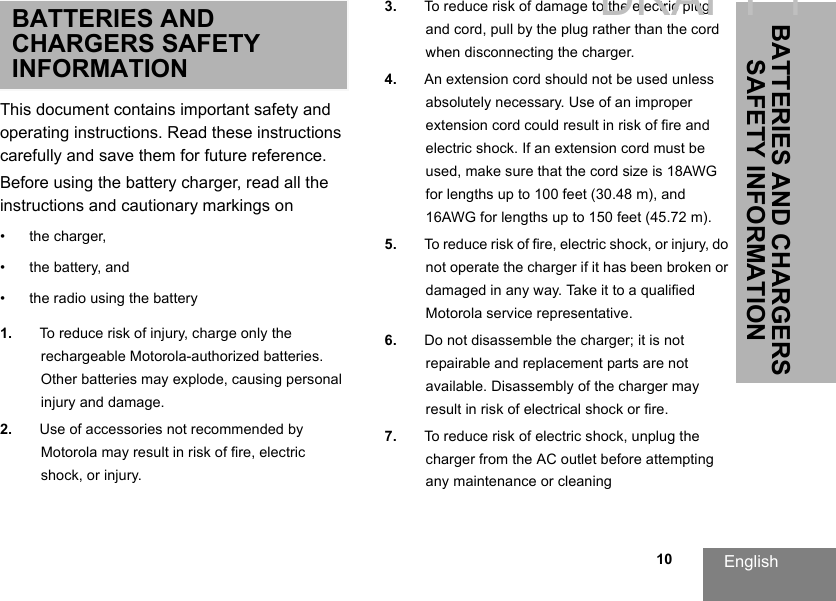 English10BATTERIES AND CHARGERS SAFETY INFORMATIONBATTERIES AND CHARGERS SAFETY INFORMATIONThis document contains important safety and operating instructions. Read these instructions carefully and save them for future reference. Before using the battery charger, read all the instructions and cautionary markings on• the charger, • the battery, and • the radio using the battery1. To reduce risk of injury, charge only the rechargeable Motorola-authorized batteries. Other batteries may explode, causing personal injury and damage. 2. Use of accessories not recommended by Motorola may result in risk of fire, electric shock, or injury. 3. To reduce risk of damage to the electric plug and cord, pull by the plug rather than the cord when disconnecting the charger. 4. An extension cord should not be used unlessabsolutely necessary. Use of an improper extension cord could result in risk of fire and electric shock. If an extension cord must beused, make sure that the cord size is 18AWG for lengths up to 100 feet (30.48 m), and16AWG for lengths up to 150 feet (45.72 m). 5. To reduce risk of fire, electric shock, or injury, donot operate the charger if it has been broken or damaged in any way. Take it to a qualified Motorola service representative. 6. Do not disassemble the charger; it is not repairable and replacement parts are not available. Disassembly of the charger may result in risk of electrical shock or fire. 7. To reduce risk of electric shock, unplug the charger from the AC outlet before attempting any maintenance or cleaningDRAFT 1