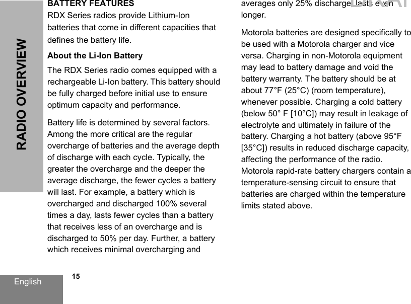 English   15RADIO OVERVIEWBATTERY FEATURESRDX Series radios provide Lithium-Ion batteries that come in different capacities that defines the battery life.About the Li-Ion BatteryThe RDX Series radio comes equipped with a rechargeable Li-Ion battery. This battery should be fully charged before initial use to ensure optimum capacity and performance. Battery life is determined by several factors. Among the more critical are the regular overcharge of batteries and the average depth of discharge with each cycle. Typically, the greater the overcharge and the deeper the average discharge, the fewer cycles a battery will last. For example, a battery which is overcharged and discharged 100% several times a day, lasts fewer cycles than a battery that receives less of an overcharge and is discharged to 50% per day. Further, a battery which receives minimal overcharging and averages only 25% discharge, lasts even longer.Motorola batteries are designed specifically to be used with a Motorola charger and vice versa. Charging in non-Motorola equipment may lead to battery damage and void the battery warranty. The battery should be at about 77°F (25°C) (room temperature), whenever possible. Charging a cold battery (below 50° F [10°C]) may result in leakage of electrolyte and ultimately in failure of the battery. Charging a hot battery (above 95°F [35°C]) results in reduced discharge capacity, affecting the performance of the radio. Motorola rapid-rate battery chargers contain a temperature-sensing circuit to ensure that batteries are charged within the temperature limits stated above. DRAFT 1