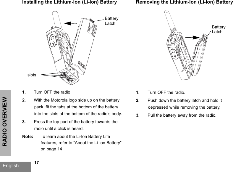 RADIO OVERVIEWEnglish   17Installing the Lithium-Ion (Li-Ion) Battery1. Turn OFF the radio.2. With the Motorola logo side up on the battery pack, fit the tabs at the bottom of the battery into the slots at the bottom of the radio’s body.3. Press the top part of the battery towards the radio until a click is heard.Note: To learn about the Li-Ion Battery Life features, refer to “About the Li-Ion Battery” on page 14Removing the Lithium-Ion (Li-Ion) Battery1. Turn OFF the radio.2. Push down the battery latch and hold it depressed while removing the battery.3. Pull the battery away from the radio.Battery LatchslotsBattery Latch