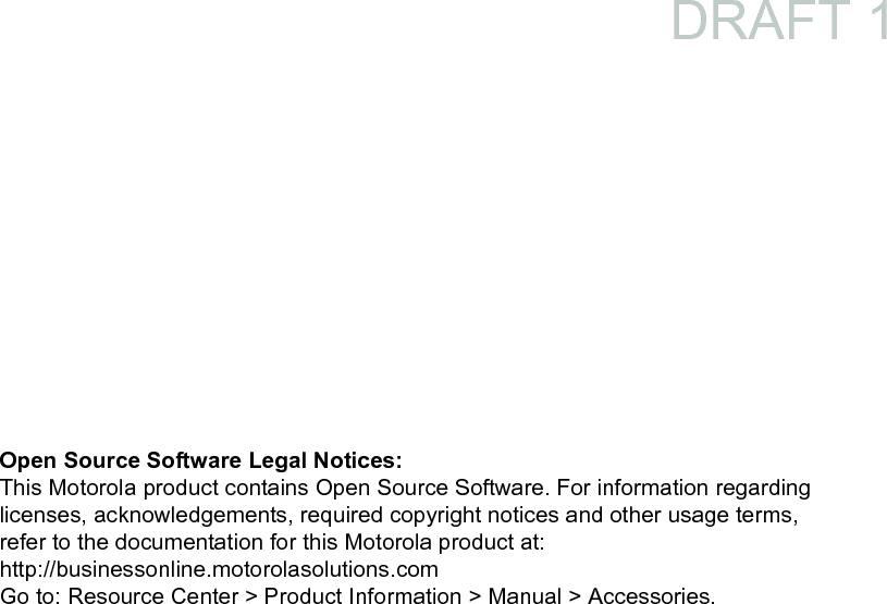 Open Source Software Legal Notices:This Motorola product contains Open Source Software. For information regarding licenses, acknowledgements, required copyright notices and other usage terms, refer to the documentation for this Motorola product at:http://businessonline.motorolasolutions.comGo to: Resource Center &gt; Product Information &gt; Manual &gt; Accessories.DRAFT 1
