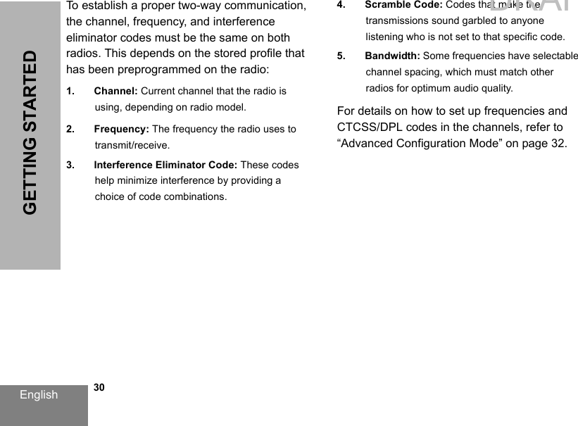 English   30GETTING STARTEDTo establish a proper two-way communication, the channel, frequency, and interference eliminator codes must be the same on both radios. This depends on the stored profile that has been preprogrammed on the radio:1. Channel: Current channel that the radio isusing, depending on radio model.2. Frequency: The frequency the radio uses to transmit/receive.3. Interference Eliminator Code: These codes help minimize interference by providing a choice of code combinations.4. Scramble Code: Codes that make the transmissions sound garbled to anyone listening who is not set to that specific code.5. Bandwidth: Some frequencies have selectable channel spacing, which must match other radios for optimum audio quality.For details on how to set up frequencies and CTCSS/DPL codes in the channels, refer to “Advanced Configuration Mode” on page 32.DRAFT 1