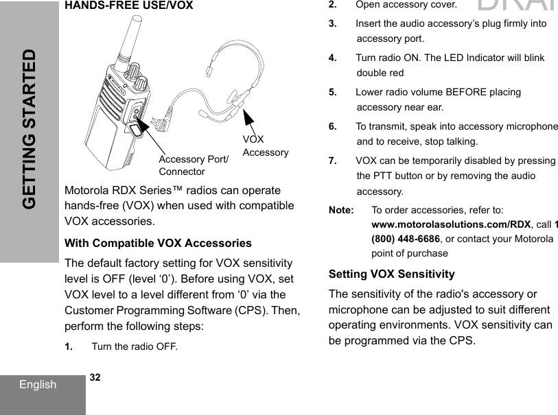 English   32GETTING STARTEDHANDS-FREE USE/VOXMotorola RDX Series™ radios can operate hands-free (VOX) when used with compatible VOX accessories. With Compatible VOX AccessoriesThe default factory setting for VOX sensitivity level is OFF (level ‘0’). Before using VOX, set VOX level to a level different from ‘0’ via the Customer Programming Software (CPS). Then, perform the following steps:1. Turn the radio OFF.2. Open accessory cover.3. Insert the audio accessory’s plug firmly intoaccessory port.4. Turn radio ON. The LED Indicator will blink double red5. Lower radio volume BEFORE placing accessory near ear.6. To transmit, speak into accessory microphone and to receive, stop talking.7. VOX can be temporarily disabled by pressing the PTT button or by removing the audio accessory.Note: To order accessories, refer to: www.motorolasolutions.com/RDX, call 1 (800) 448-6686, or contact your Motorola point of purchaseSetting VOX SensitivityThe sensitivity of the radio&apos;s accessory or microphone can be adjusted to suit different operating environments. VOX sensitivity can be programmed via the CPS. VOX AccessoryAccessory Port/ConnectorDRAFT 1
