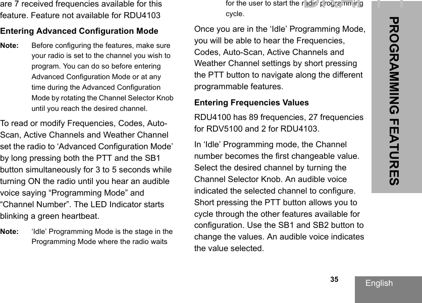English  35PROGRAMMING FEATURESare 7 received frequencies available for this feature. Feature not available for RDU4103Entering Advanced Configuration ModeNote: Before configuring the features, make sure your radio is set to the channel you wish to program. You can do so before entering Advanced Configuration Mode or at any time during the Advanced Configuration Mode by rotating the Channel Selector Knob until you reach the desired channel.To read or modify Frequencies, Codes, Auto-Scan, Active Channels and Weather Channel set the radio to ‘Advanced Configuration Mode’ by long pressing both the PTT and the SB1 button simultaneously for 3 to 5 seconds while turning ON the radio until you hear an audible voice saying “Programming Mode” and “Channel Number”. The LED Indicator starts blinking a green heartbeat.Note: ‘Idle’ Programming Mode is the stage in the Programming Mode where the radio waits for the user to start the radio programming cycle.Once you are in the ‘Idle’ Programming Mode, you will be able to hear the Frequencies, Codes, Auto-Scan, Active Channels and Weather Channel settings by short pressing the PTT button to navigate along the different programmable features.Entering Frequencies ValuesRDU4100 has 89 frequencies, 27 frequencies for RDV5100 and 2 for RDU4103.In ‘Idle’ Programming mode, the Channel number becomes the first changeable value. Select the desired channel by turning the Channel Selector Knob. An audible voice indicated the selected channel to configure. Short pressing the PTT button allows you to cycle through the other features available for configuration. Use the SB1 and SB2 button to change the values. An audible voice indicates the value selected.DRAFT 1