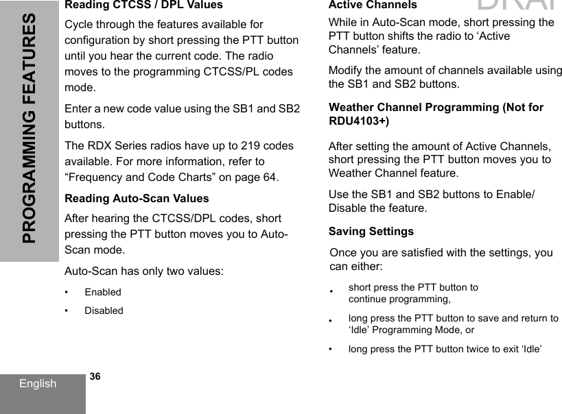 English   36PROGRAMMING FEATURESReading CTCSS / DPL ValuesCycle through the features available for configuration by short pressing the PTT button until you hear the current code. The radio moves to the programming CTCSS/PL codes mode. Enter a new code value using the SB1 and SB2 buttons.The RDX Series radios have up to 219 codes available. For more information, refer to “Frequency and Code Charts” on page 64.Reading Auto-Scan ValuesAfter hearing the CTCSS/DPL codes, short pressing the PTT button moves you to Auto-Scan mode.Auto-Scan has only two values:• Enabled• DisabledActive ChannelsWhile in Auto-Scan mode, short pressing the PTT button shifts the radio to ‘Active Channels’ feature.Modify the amount of channels available using the SB1 and SB2 buttons.Weather Channel Programming (Not for RDU4103+)After setting the amount of Active Channels, short pressing the PTT button moves you to Weather Channel feature.Use the SB1 and SB2 buttons to Enable/Disable the feature.Saving SettingsOnce you are satisfied with the settings, you can either:•short press the PTT button to continue programming,•long press the PTT button to save and return to‘Idle’ Programming Mode, or• long press the PTT button twice to exit ‘Idle’DRAFT 1